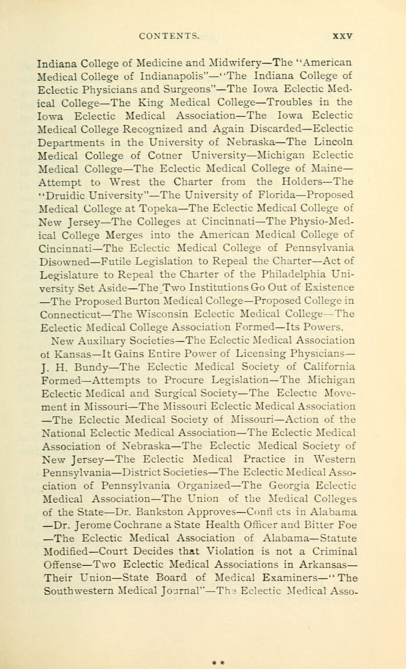 Indiana College of Medicine and ^Midwifery—The American Medical College of Indianapolis—The Indiana College of Eclectic Physicians and Surgeons—The Iowa Eclectic Med- ical College—The King ^ledical College—Troubles in the Iowa Eclectic Medical Association—The Iowa Eclectic Medical College Recognized and Again Discarded—Eclectic Departments in the University of Nebraska—The Lincoln Medical College of Cotner University—Michigan Eclectic Medical College—The Eclectic Medical College of Maine— Attempt to Wrest the Charter from the Holders—The Druidic University—The University of Florida—Proposed Medical College at Topeka—The Eclectic Medical College of New Jersey—The Colleges at Cincinnati—The Physio-Med- ical College Merges into the American Medical College of Cincinnati—The Eclectic Medical College of Pennsylvania Disowned—Futile Legislation to Repeal the Charter—Act of Legislature to Repeal the Charter of the Philadelphia Uni- versity Set Aside—The Two Institutions Go Out of Existence —The Proposed Burton Medical College—Proposed College in Connecticut—The Wisconsin Eclectic Medical College—The Eclectic Medical College Association Formed—Its Powers. New Auxiliary Societies—The Eclectic Medical Association ol Kansas—It Gains Entire Power of Licensing Physicians— J. H. Bundy—The Eclectic Medical Society of California Formed—Attempts to Procure Legislation—The Michigan Eclectic Medical and Surgical Society—The Eclectic Move- ment in Missouri—The Missouri Eclectic Medical Association —The Eclectic Medical Society of Missouri—Action of the National Eclectic Medical Association—The Eclectic Medical Association of Nebraska—The Eclectic ]Medical Society of New Jersey—The Eclectic Medical Practice in Western Pennsylvania—District Societies—The Eclectic Medical Asso- ciation of Pennsylvania Organized—The Georgia Eclectic Medical Association—The L'nion of the Medical Colleges of the State—Dr. Bankston Approves—Confl cts in Alabama —Dr. Jerome Cochrane a State Health Officer and Bitter Foe —The Eclectic Medical Association of Alabama—Statute Modified—Court Decides that Violation is not a Criminal Offense—Two Eclectic Medical Associations in Arkansas— Their Union—State Board of Medical Examiners—The Southwestern Medical Journal—Th? Eclectic ^ledical Asso- * «