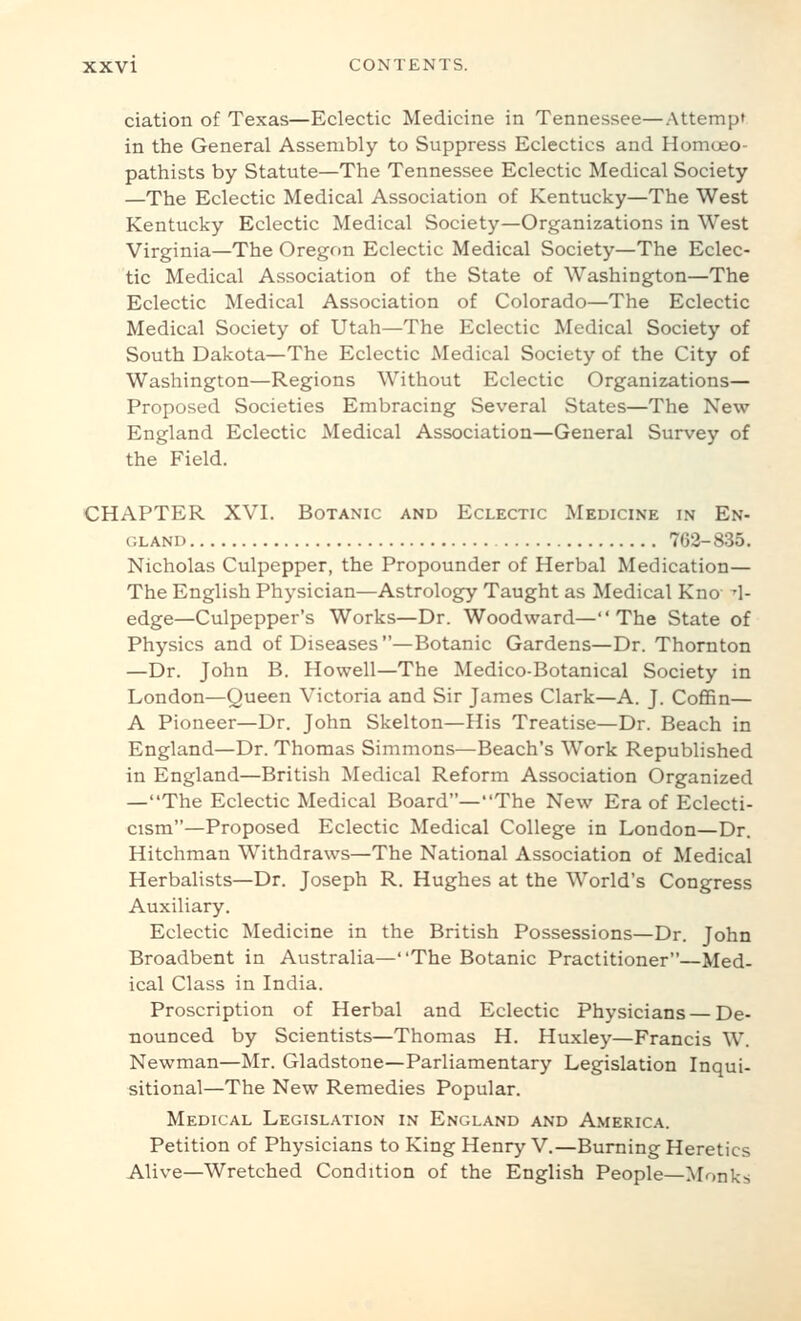 ciation of Texas—Eclectic Medicine in Tennessee—Attempt in the General Assembly to Suppress Eclectics and Homoeo- pathists by Statute—The Tennessee Eclectic Medical Society —The Eclectic Medical Association of Kentucky—The West Kentucky Eclectic Medical Society—Organizations in West Virginia—The Oregf)n Eclectic Medical Society—The Eclec- tic Medical Association of the State of Washington—The Eclectic Medical Association of Colorado—The Eclectic Medical Society of Utah—The Eclectic Medical Society of South Dakota—The Eclectic Medical Society of the City of Washington—Regions Without Eclectic Organizations— Proposed Societies Embracing Several States—The New England Eclectic Medical Association—General Survey of the Field. CHAPTER XVI. Botanic and Eclectic Medicine in En- gland 763-835. Nicholas Culpepper, the Propounder of Herbal Medication— The English Physician—Astrology Taught as Medical Kno fl- edge—Culpepper's Works—Dr. Woodward—The State of Physics and of Diseases—Botanic Gardens—Dr. Thornton —Dr. John B. Howell—The Medico-Botanical Society in London—Queen Victoria and Sir James Clark—A. J. Coffin— A Pioneer—Dr. John Skelton—His Treatise—Dr. Beach in England—Dr. Thomas Simmons—Beach's Work Republished in England—British Medical Reform Association Organized —The Eclectic Medical Board—The New Era of Eclecti- cism—Proposed Eclectic Medical College in London—Dr. Hitchman Withdraws—The National Association of Medical Herbalists—Dr. Joseph R. Hughes at the World's Congress Auxiliary. Eclectic Medicine in the British Possessions—Dr. John Broadbent in Australia—The Botanic Practitioner—Med- ical Class in India. Proscription of Herbal and Eclectic Physicians — De- nounced by Scientists—Thomas H. Huxley—Francis W. Newman—Mr. Gladstone—Parliamentary Legislation Inqui- sitional—The New Remedies Popular. Medical Legislation in England and America. Petition of Physicians to King Henry V.—Burning Heretics Alive—Wretched Condition of the English People—Monks