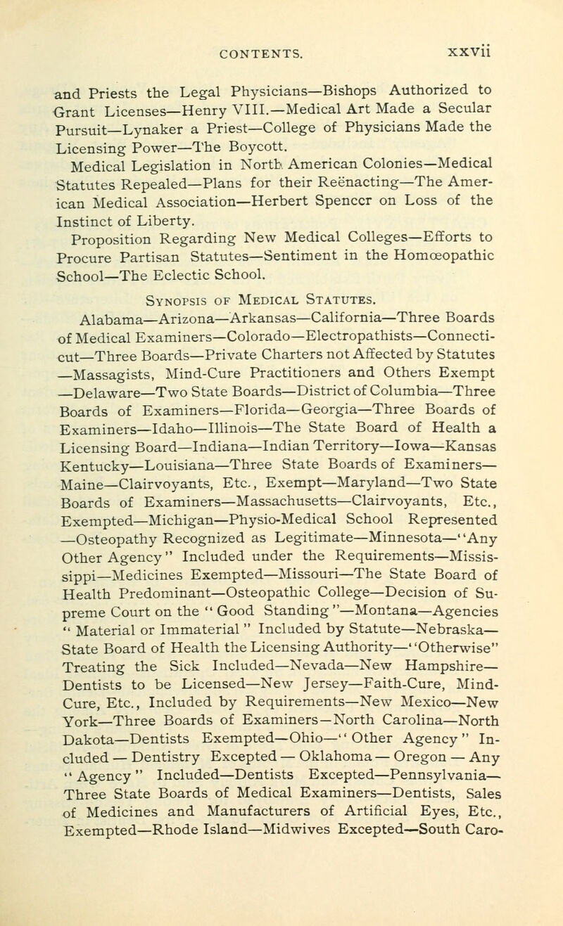 and Priests the Legal Physicians—Bishops Authorized to Grant Licenses—Henry VIIL—Medical Art Made a Secular Pursuit—Lynaker a Priest—College of Physicians Made the Licensing Power—The Boycott. Medical Legislation in North American Colonies—Medical Statutes Repealed—Plans for their Reenacting—The Amer- ican Medical Association—Herbert Spencer on Loss of the Instinct of Liberty. Proposition Regarding New Medical Colleges—Efforts to Procure Partisan Statutes—Sentiment in the Homoeopathic School—The Eclectic School. Synopsis of Medical Statutes. Alabama—Arizona—Arkansas—California—Three Boards of Medical Examiners—Colorado—Electropathists—Connecti- cut—Three Boards—Private Charters not Affected by Statutes —Massagists, Mind-Cure Practitioners and Others Exempt Delaware—Two State Boards—District of Columbia—Three Boards of Examiners—Florida—Georgia—Three Boards of Examiners—Idaho—Illinois—The State Board of Health a Licensing Board—Indiana—Indian Territory—Iowa—Kansas Kentucky—Louisiana—Three State Boards of Examiners— Maine—Clairvoyants, Etc., Exempt—Maryland—Two State Boards of Examiners—Massachusetts—Clairvoyants, Etc., Exempted—Michigan—Physio-Medical School Represented —Osteopathy Recognized as Legitimate—Minnesota—Any Other Agency Included under the Requirements—Missis- sippi—Medicines Exempted—Missouri—The State Board of Health Predominant—Osteopathic College—Decision of Su- preme Court on the  Good Standing —Montana—Agencies  Material or Immaterial  Included by Statute—Nebraska— State Board of Health the Licensing Authority—Otherwise Treating the Sick Included—Nevada—New Hampshire— Dentists to be Licensed—New Jersey—Faith-Cure, Mind- Cure, Etc., Included by Requirements—New Mexico—New York—Three Boards of Examiners—North Carolina—North Dakota—Dentists Exempted—Ohio— Other Agency In- cluded — Dentistry Excepted — Oklahoma — Oregon — Any Agency Included—Dentists Excepted—Pennsylvania— Three State Boards of Medical Examiners—Dentists, Sales of Medicines and Manufacturers of Artificial Eyes, Etc., Exempted—Rhode Island—Midwives Excepted—South Caro-