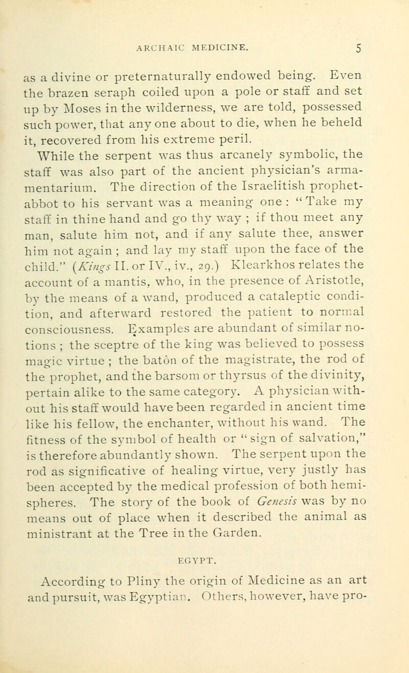 as a divine or preternaturally endowed being. Even the brazen seraph coiled upon a pole or staff and set up by Moses in the wilderness, we are told, possessed such power, that any one about to die, when he beheld it, recovered from his extreme peril. While the serpent was thus arcanely symbolic, the staff was also part of the ancient physician's arma- mentarium. The direction of the Israelitish prophet- abbot to his servant was a meaning one : Take my staff in thine hand and go thy way ; if thou meet any man, salute him not, and if any salute thee, answer him not again ; and lay my staff upon the face of the child. {Kings II. or IV., iv., 29.) Klearkhos relates the account of a mantis, who, in the presence of Aristotle, by the means of a wand, produced a cataleptic condi- tion, and afterward restored the patient to normal consciousness. Examples are abundant of similar no- tions ; the sceptre of the king was believed to possess magic virtue ; the baton of the magistrate, the rod of the prophet, and the barsom or thyrsus of the divinity, pertain alike to the same category. A physician with- out his staff would have been regarded in ancient time like his fellow, the enchanter, without his wand. The fitness of the symbol of health or  sign of salvation, is therefore abundantly shown. The serpent upon the rod as significative of healing virtue, very justly has been accepted by the medical profession of both hemi- spheres. The story of the book of Genesis was by no means out of place when it described the animal as ministrant at the Tree in the Garden. EGYPT. According to Pliny the origin of Medicine as an art and pursuit, was Egyptian. Others, however, have pro-