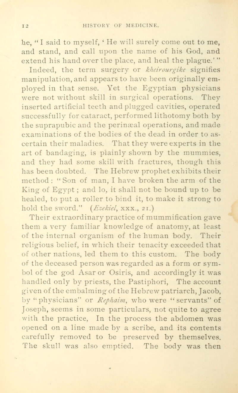 he,  I said to myself, ' He will surely come out to me, and stand, and call upon the name of his God, and extend his hand over the place, and heal the plague.'  Indeed, the term surgery or kheirourgike signifies manipulation, and appears to have been originally em- ployed in that sense. Yet the Egyptian physicians were not without skill in surgical operations. They inserted artificial teeth and plugged cavities, operated successfully for cataract, performed lithotomy both by the suprapubic and the perinaeal operations, and made examinations of the bodies of the dead in order to as- certain their maladies. That they were experts in the art of bandaging, is plainly shown by the mummies, and they had some skill with fractures, though this has been doubted. The Hebrew prophet exhibits their method : Son of man, I have broken the arm of the King of Egypt; and lo, it shall not be bound up to be healed, to put a roller to bind it, to make it strong to hold the sword. [Ezekiel, xxx., 21.) Their extraordinary practice of mummification gave them a very familiar knowledge of anatomy, at least of the internal organism of the human body. Their religious belief, in which their tenacity exceeded that of other nations, led them to this custom. The body of the deceased person was regarded as a form or sym- bol of the god Asar or Osiris, and accordingly it was handled only by priests, the Pastiphori, The account given of the embalming of the Hebrew patriarch, Jacob, by physicians or Rephaim, who were ''servants of Joseph, seems in some particulars, not quite to agree with the practice. In the process the abdomen was opened on a line made by a scribe, and its contents carefully removed to be preserved by themselves. The skull was also emptied. The body was then