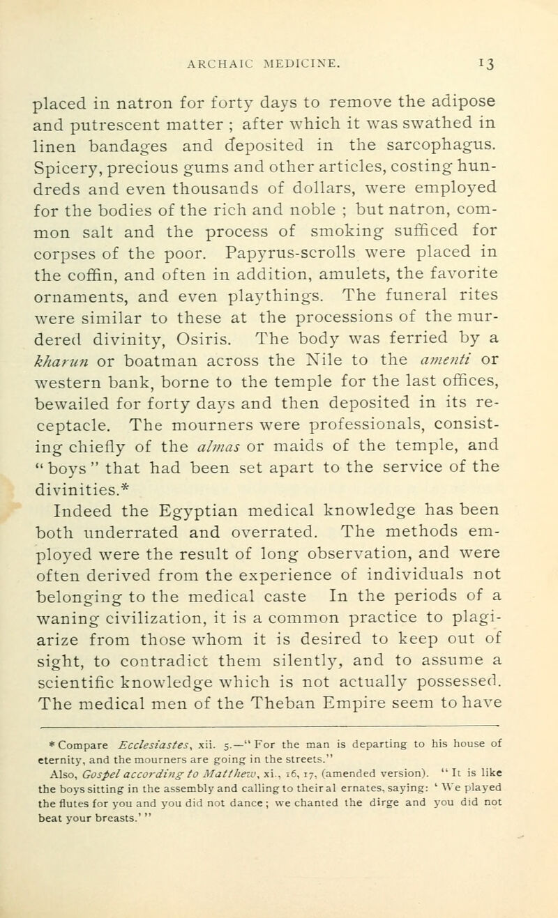 placed in natron for forty days to remove the adipose and putrescent matter ; after which it was swathed in linen bandages and deposited in the sarcophagus. Spicery, precious gums and other articles, costing hun- dreds and even thousands of dollars, were employed for the bodies of the rich and noble ; but natron, com- mon salt and the process of smoking sufficed for corpses of the poor. Papyrus-scrolls were placed in the coffin, and often in addition, amulets, the favorite ornaments, and even playthings. The funeral rites were similar to these at the processions of the mur- dered divinity, Osiris. The body was ferried by a kharun or boatman across the Nile to the amenti or western bank, borne to the temple for the last offices, bewailed for forty days and then deposited in its re- ceptacle. The mourners were professionals, consist- ing chiefly of the almas or maids of the temple, and  boys  that had been set apart to the service of the divinities.* Indeed the Egyptian medical knowledge has been both underrated and overrated. The methods em- ployed were the result of long observation, and were often derived from the experience of individuals not belonging to the medical caste In the periods of a waning civilization, it is a common practice to plagi- arize from those whom it is desired to keep out of sight, to contradict them silently, and to assume a scientific knowledge which is not actually possessed. The medical men of the Theban Empire seem to have * Compare Ecclesiastes^ xii. 5.— For the man is departing to his house of eternity, and the mourners are going in the streets. Also, Gospel according to Matthew^ xi., 16, 17, (amended version).  It is like the boys sitting in the assembly and calling to their al ernates, saying: ' We played the flutes for you and you did not dance ; we chanted the dirge and you did not beat your breasts.' 