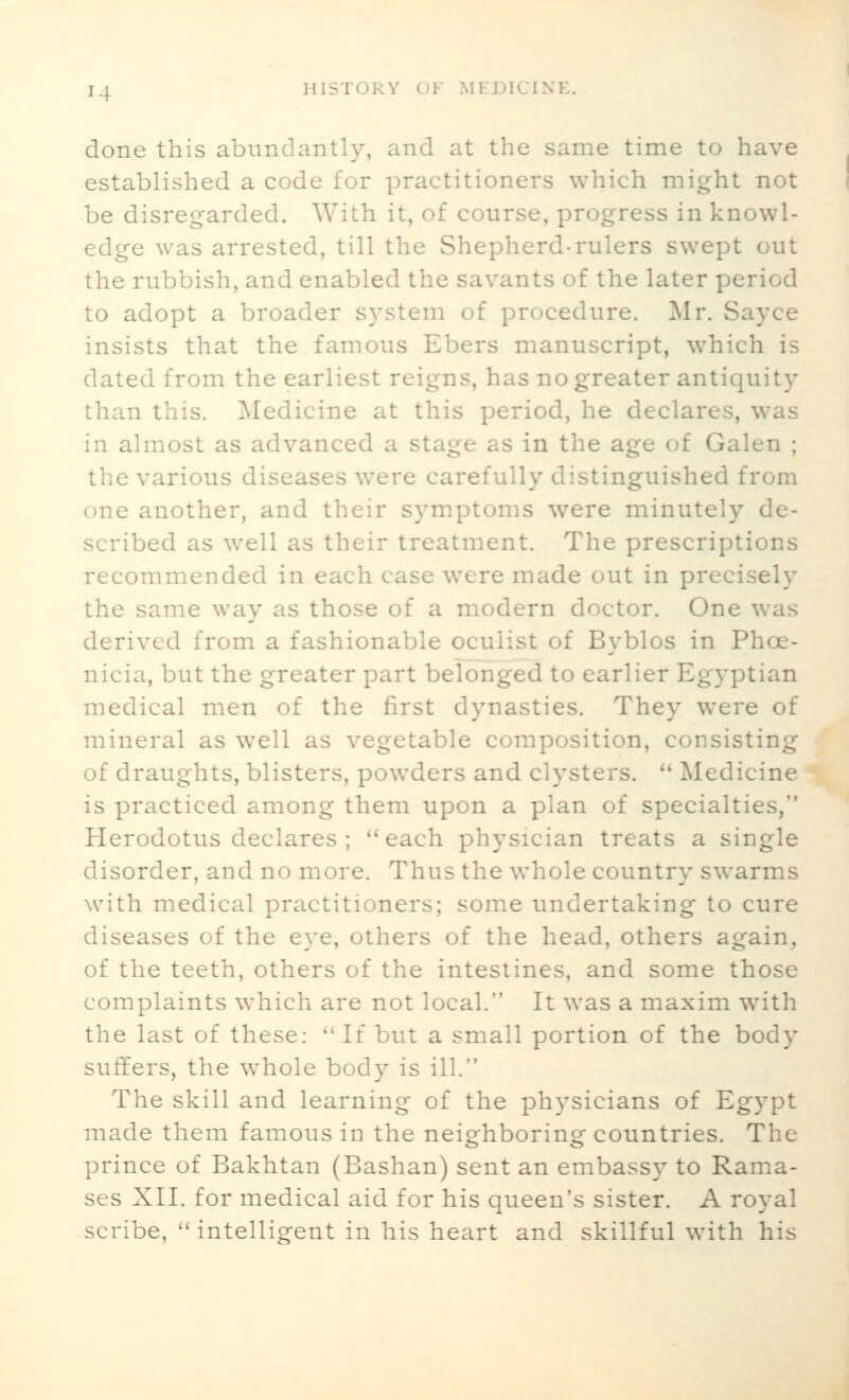 done this abundantly, and at the same time to have established a code for practitioners which might not be disregarded. With it, of course, progress in knowl- edge was arrested, till the Shepherd-rulers swept out the rubbish, and enabled the savants of the later period to adopt a broader system of procedure. Mr. Sayce insists that the famous Ebers manuscript, which is dated from the earliest reigns, has no greater antiquity than this. Medicine at this period, he declares, was in almost as advanced a stage as in the age of Galen ; the various diseases w'ere carefully distinguished from one another, and their symptoms were minutely de- scribed as well as their treatment. The prescriptions recommended in each case were made out in precisely the same way as those of a modern doctor. One was derived from a fashionable oculist of Byblos in Phoe- nicia, but the greater part belonged to earlier Egyptian medical men of the first dynasties. They were of mineral as well as vegetable composition, consisting of draughts, blisters, powders and clysters.  Medicine is practiced among them upon a plan of specialties, Herodotus declares ; each physician treats a single disorder, and no more. Thus the whole country swarms with medical practitioners; some undertaking to cure diseases of the eye, others of the head, others again, of the teeth, others of the intestines, and some those complaints which are not local. It was a maxim with the last of these:  If but a small portion of the body suffers, the whole body is ill. The skill and learning of the physicians of Egypt made them famous in the neighboring countries. The prince of Bakhtan (Bashan) sent an embassy to Rama- ses XII. for medical aid for his queen's sister. A royal scribe,  intelligent in his heart and skillful with his