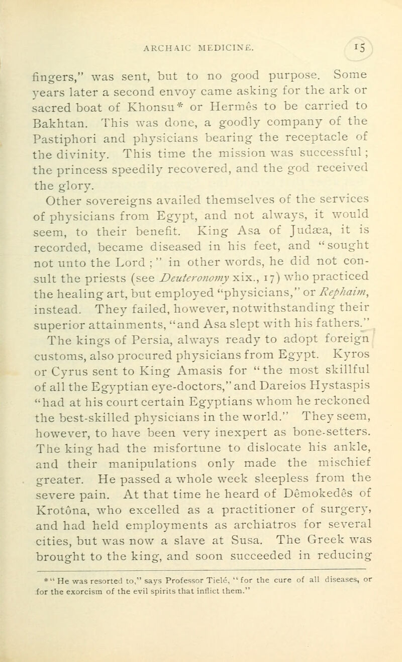 fingers, was sent, but to no good purpose. Some years later a second envoy came asking for the ark or sacred boat of Khonsu* or Hermes to be carried to Bakhtan. This was done, a goodly company of the Pastiphori and physicians bearing the receptacle of the divinity. This time the mission was successful; the princess speedily recovered, and the god received the glory. Other sovereigns availed themselves of the services of physicians from Egypt, and not always, it would seem, to their benefit. King Asa of Judsea, it is recorded, became diseased in his feet, and sought not unto the Lord ;  in other words, he did not con- sult the priests (see Deutero7iomy xix., 17) who practiced the healing art, but employed physicians, or Rephaim, instead. They failed, however, notwithstanding their superior attainments, and Asa slept with his fathers.j^ The kings of Persia, always ready to adopt foreign ' customs, also procured physicians from Egypt. Kyros or Cyrus sent to King Amasis for  the most skillful of all the Egyptian eye-doctors, and Dareios Hystaspis had at his court certain Egyptians whom he reckoned the best-skilled physicians in the world. They seem, however, to have been very inexpert as bone-setters. The kine had the misfortune to dislocate his ankle, and their manipulations only made the mischief greater. He passed a whole week sleepless from the severe pain. At that time he heard of Demokedes of Krotona, who excelled as a practitioner of surgery, and had held employments as archiatros for several cities, but was now a slave at Susa. The Greek was brought to the king, and soon succeeded in reducing *  He was resorted to, says Professor Tiele,  for the cure of all diseases, or for the exorcism of the evil spirits that inflict them.