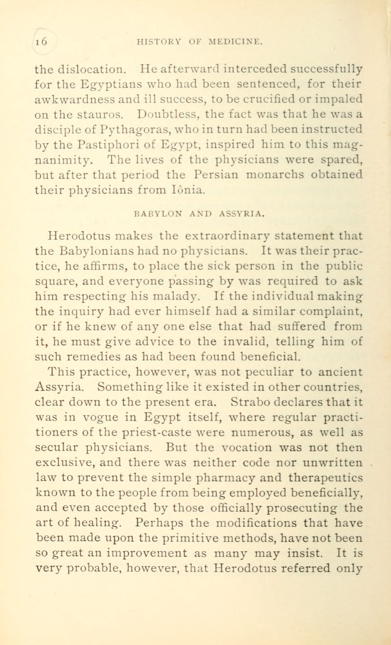 the dislocation. He afterward interceded successfully for the Eg3ptians who had been sentenced, for rheir awkwardness and ill success, to be crucified or impaled on the stauros. Doubtless, the fact was that he was a disciple of Pythagoras, who in turn had been instructed by the Pastiphori of Egypt, inspired him to this mag- nanimity. The lives of the physicians were spared, but after that period the Persian monarchs obtained their physicians from Ionia. BABYLON AND ASSYRIA. Herodotus makes the extraordinary statement that the Babylonians had no physicians. It was their prac- tice, he affirms, to place the sick person in the public square, and everyone passing by was required to ask him respecting his malady. If the individual making the inquiry had ever himself had a similar complaint, or if he knew of any one else that had suffered from it, he must give advice to the invalid, telling him of such remedies as had been found beneficial. This practice, however, was not peculiar to ancient Assyria. Something like it existed in other countries, clear down to the present era. Strabo declares that it was in vogue in Egypt itself, where regular practi- tioners of the priest-caste were numerous, as well as secular physicians. But the vocation was not then exclusive, and there was neither code nor unwritten law to prevent the simple pharmacy and therapeutics known to the people from being employed beneficially, and even accepted by those officially prosecuting the art of healing. Perhaps the modifications that have been made upon the primitive methods, have not been so great an improvement as many may insist. It is very probable, however, that Herodotus referred only