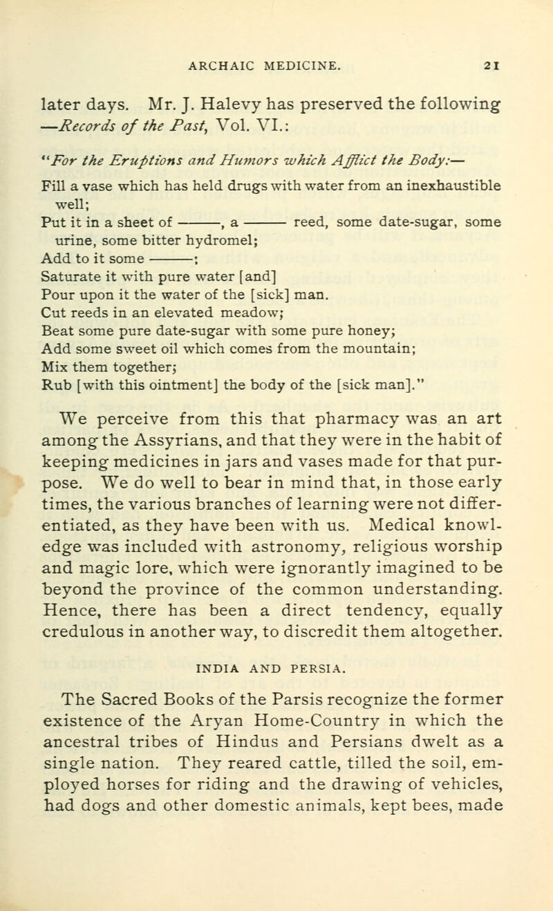 later days. Mr. J. Halevy has preserved the following —Records of the Past, Vol. VI.: *'For the Eruptions and Humors which Afflict the Body:— Fill a vase which has held drugs with water from an inexhaustible well; Put it in a sheet of , a reed, some date-sugar, some urine, some bitter hydromel; Add to it some : Saturate it with pure water [and] Pour upon it the water of the [sick] man. Cut reeds in an elevated meadow; Beat some pure date-sugar with some pure honey; Add some sweet oil which comes from the mountain; Mix them together; Rub [with this ointment] the body of the [sick man].*' We perceive from this that pharmacy was an art among the Assyrians, and that they were in the habit of keeping medicines in jars and vases made for that pur- pose. We do well to bear in mind that, in those early times, the various branches of learning were not differ- entiated, as they have been with us. Medical knowl- edge was included with astronomy, religious worship and magic lore, which were ignorantly imagined to be beyond the province of the common understanding. Hence, there has been a direct tendency, equally credulous in another way, to discredit them altogether. INDIA AND PERSIA. The Sacred Books of the Parsis recognize the former existence of the Aryan Home-Country in which the ancestral tribes of Hindus and Persians dwelt as a single nation. They reared cattle, tilled the soil, em- ployed horses for riding and the drawing of vehicles, had dogs and other domestic animals, kept bees, made