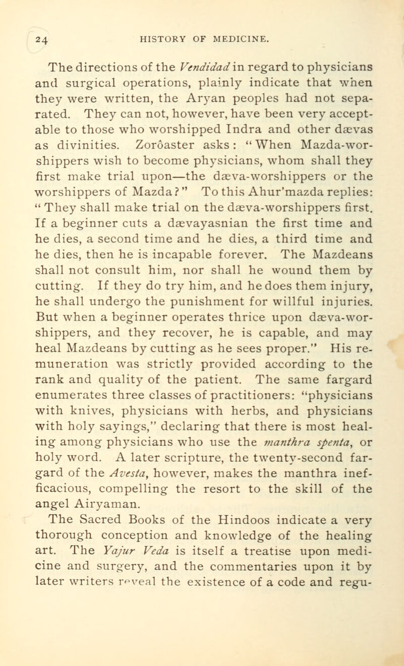 The directions of the Vendidad \n regard to physicians and surgical operations, plainly indicate that when they were written, the Aryan peoples had not sepa- rated. They can not, however, have been very accept- able to those who worshipped Indra and other dsevas as divinities. Zoroaster asks: *' When Mazda-wor- shippers wish to become physicians, whom shall they first make trial upon—the daeva-worshippers or the worshippers of Mazda ? To this Ahur'mazda replies:  They shall make trial on the daeva-worshippers first. If a beginner cuts a daevayasnian the first time and he dies, a second time and he dies, a third time and he dies, then he is incapable forever. The Mazdeans shall not consult him, nor shall he wound them by cutting. If they do try him, and he does them injury, he shall undergo the punishment for willful injuries. But when a beginner operates thrice upon daeva-wor- shippers, and they recover, he is capable, and may heal Mazdeans by cutting as he sees proper. His re- muneration was strictly provided according to the rank and quality of the patient. The same fargard enumerates three classes of practitioners: physicians with knives, physicians with herbs, and physicians with holy sayings, declaring that there is most heal- ing among physicians who use the manthra spenta, or holy word. A later scripture, the twenty-second far- gard of the Avesia, however, makes the manthra inef- ficacious, compelling the resort to the skill of the angel Airyaman. The Sacred Books of the Hindoos indicate a very thorough conception and knowledge of the healing art. The Yajur Veda is itself a treatise upon medi- cine and surgery, and the commentaries upon it by later writers reveal the existence of a code and regu-