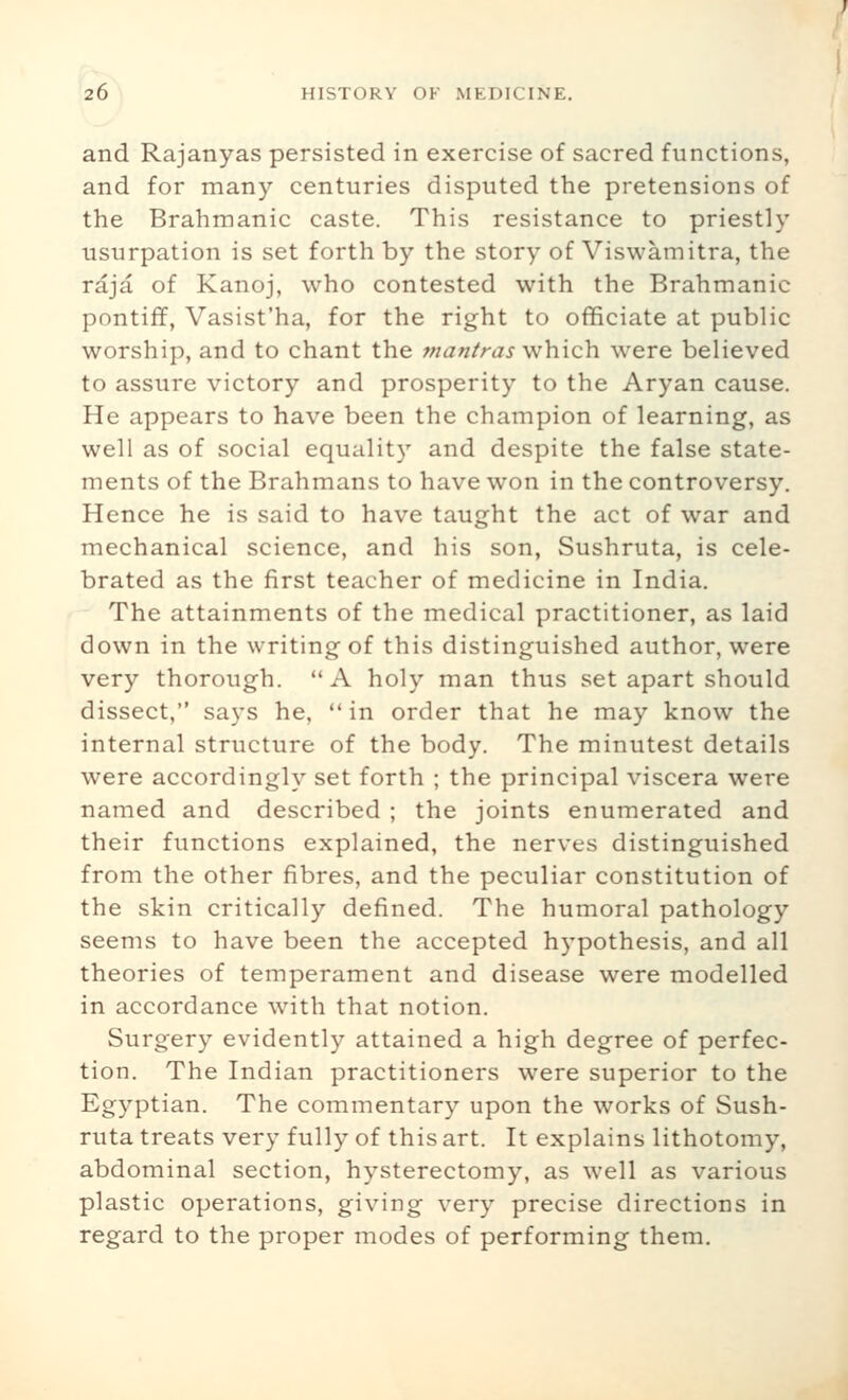 and Rajanyas persisted in exercise of sacred functions, and for many centuries disputed the pretensions of the Brahmanic caste. This resistance to priestly usurpation is set forth by the story of Viswamitra, the raja of Kanoj, who contested with the Brahmanic pontiff, Vasist'ha, for the right to officiate at public worship, and to chant the mantras which were believed to assure victory and prosperity to the Aryan cause. He appears to have been the champion of learning, as well as of social equality and despite the false state- ments of the Brahmans to have won in the controversy. Hence he is said to have taught the act of war and mechanical science, and his son, Sushruta, is cele- brated as the first teacher of medicine in India. The attainments of the medical practitioner, as laid down in the writing of this distinguished author, were very thorough. A holy man thus set apart should dissect, says he, in order that he may know the internal structure of the body. The minutest details were accordingly set forth ; the principal viscera were named and described ; the joints enumerated and their functions explained, the nerves distinguished from the other fibres, and the peculiar constitution of the skin critically defined. The humoral pathology seems to have been the accepted hypothesis, and all theories of temperament and disease were modelled in accordance with that notion. Surgery evidently attained a high degree of perfec- tion. The Indian practitioners were superior to the Egyptian. The commentary upon the works of Sush- ruta treats very fully of this art. It explains lithotomy, abdominal section, hysterectomy, as well as various plastic operations, giving very precise directions in regard to the proper modes of performing them.