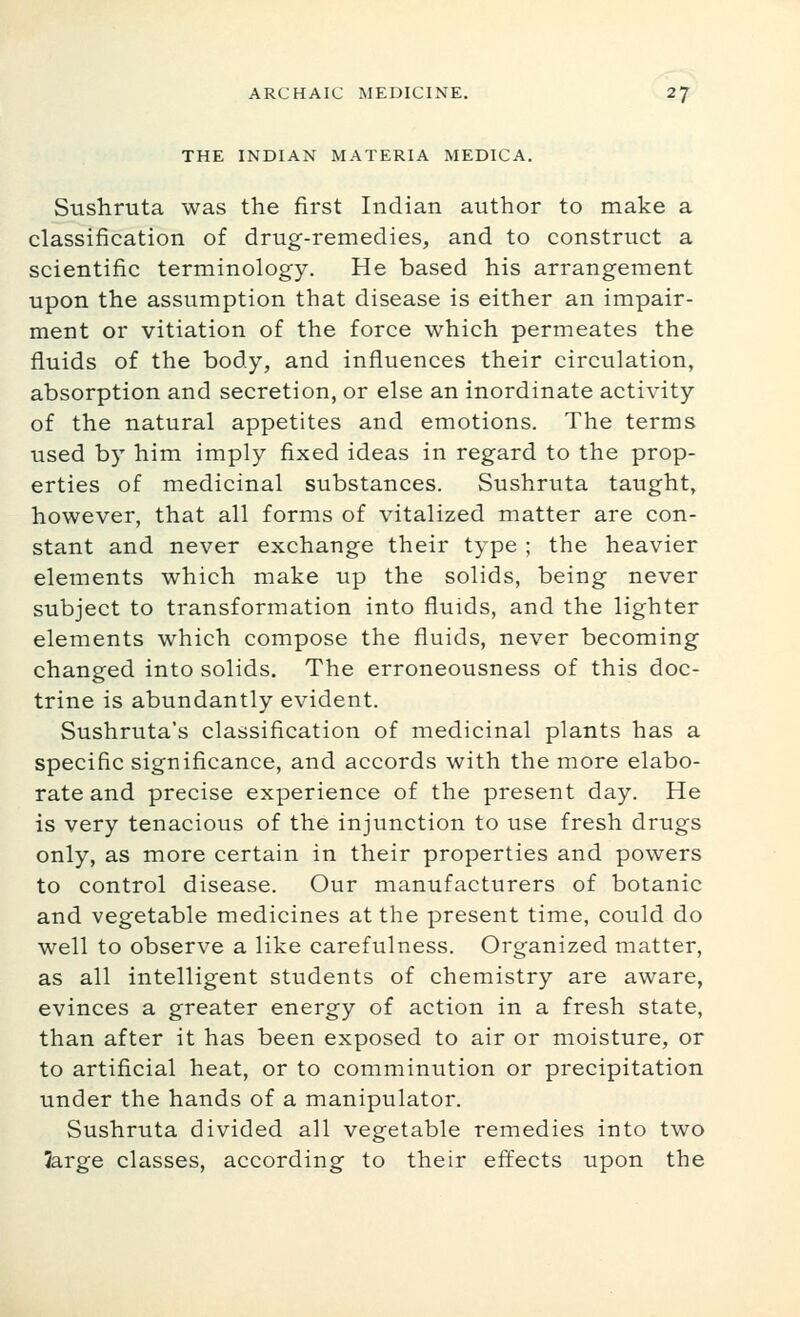 THE INDIAN MATERIA MEDICA. Sushruta was the first Indian autlior to make a classification of drug-remedies, and to construct a scientific terminology. He based his arrangement upon the assumption that disease is either an impair- ment or vitiation of the force which permeates the fluids of the body, and influences their circulation, absorption and secretion, or else an inordinate activity of the natural appetites and emotions. The terms used by him imply fixed ideas in regard to the prop- erties of medicinal substances. Sushruta taught, however, that all forms of vitalized matter are con- stant and never exchange their type ; the heavier elements which make up the solids, being never subject to transformation into fluids, and the lighter elements which compose the fluids, never becoming changed into solids. The erroneousness of this doc- trine is abundantly evident. Sushruta's classification of medicinal plants has a specific significance, and accords with the more elabo- rate and precise experience of the present day. He is very tenacious of the injunction to use fresh drugs only, as more certain in their properties and powers to control disease. Our manufacturers of botanic and vegetable medicines at the present time, could do well to observe a like carefulness. Organized matter, as all intelligent students of chemistry are aware, evinces a greater energy of action in a fresh state, than after it has been exposed to air or moisture, or to artificial heat, or to comminution or precipitation under the hands of a manipulator. Sushruta divided all vegetable remedies into two Jarge classes, according to their effects upon the