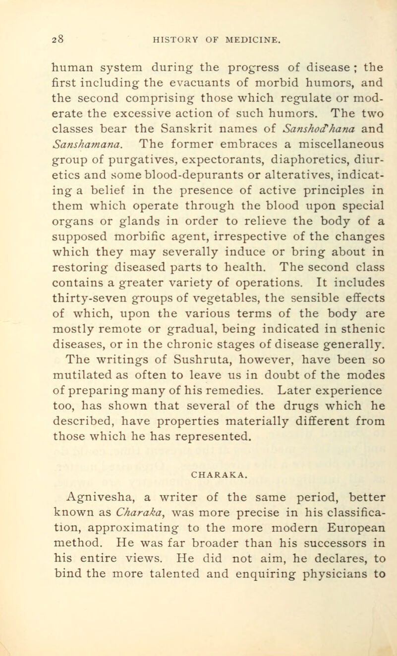 human system during- the progress of disease ; the first including the evacuants of morbid humors, and the second comprising those which regulate or mod- erate the excessive action of such humors. The two classes bear the Sanskrit names of Sanshod'hana and Sanshamana. The former embraces a miscellaneous group of purgatives, expectorants, diaphoretics, diur- etics and someblood-depurants or alteratives, indicat- ing a belief in the presence of active principles in them which operate through the blood upon special organs or glands in order to relieve the body of a supposed morbific agent, irrespective of the changes which they may severally induce or bring about in restoring diseased parts to health. The second class contains a greater variety of operations. It includes thirty-seven groups of vegetables, the sensible effects of which, upon the various terms of the body are mostly remote or gradual, being indicated in sthenic diseases, or in the chronic stages of disease generally. The writings of Sushruta, however, have been so mutilated as often to leave us in doubt of the modes of preparing many of his remedies. Later experience too, has shown that several of the drugs which he described, have properties materially different from those which he has represented. CHARAKA. Agnivesha, a writer of the same period, better known as Charaka, was more precise in his classifica- tion, approximating to the more modern European method. He was far broader than his successors in his entire views. He did not aim, he declares, to bind the more talented and enquiring physicians to