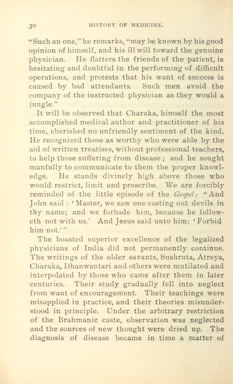 ^'Such an one, he remarks, may be known by his good opinion of himself, and his ill will toward the genuine physician. He flatters the friends of the patient, is hesitating and doubtful in the performing of difficult operations, and protests that his want of success is caused by bad attendants. Such men avoid the company of the instructed physician as they would a jungle. It will be observed that Charaka, himself the most accomplished medical author and practitioner of his time, cherished no unfriendly sentiment of the kind. He recognized those as worthy who were able by the aid of written treatises, without professional teachers, to help those suffering from disease ; and he sought manfully to communicate to them the proper knowl- edge. He stands divinely high above those who would restrict, limit and proscribe. We are forcibly reminded of the little episode of the Gospel: And John said : ' Master, we saw one casting out devils in thy name; and we forbade him, because he follow- eth not with us.' And Jesus said unto him: ' Forbid him not.' The boasted superior excellence of the legalized physicians of India did not permanently continue. The writings of the older savants, Sushruta, Atreya, Charaka, Dhanwantari and others were mutilated and interpolated by those who came after them in later centuries. Their study gradually fell into neglect from want of encouragement. Their teachings were misapplied in practice, and their theories misunder- stood in principle. Under the arbitrary restriction of the Brahmanic caste, observation was neglected and the sources of new thought were dried up. The diagnosis of disease became in time a matter of