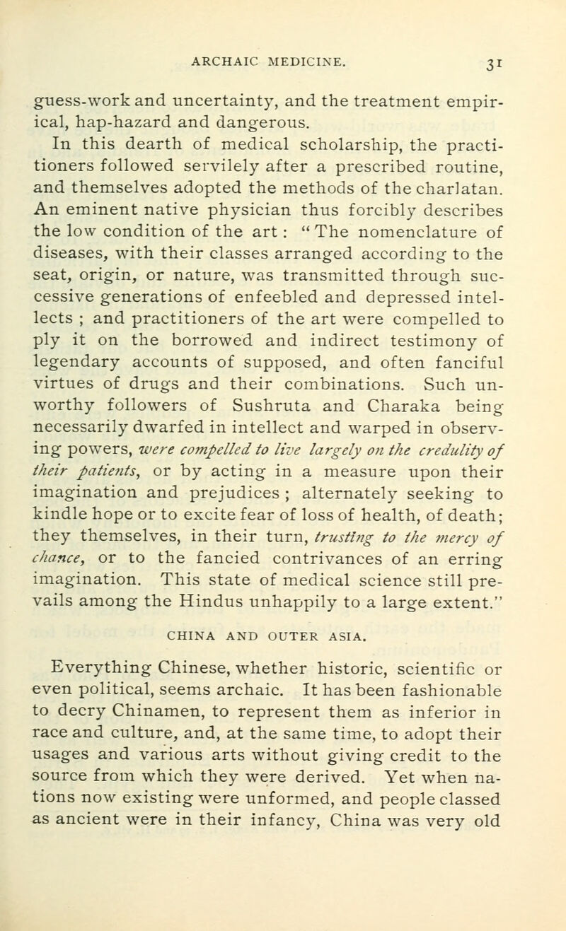 guess-work and uncertainty, and the treatment empir- ical, hap-hazard and dangerous. In this dearth of medical scholarship, the practi- tioners followed servilely after a prescribed routine, and themselves adopted the methods of the charlatan. An eminent native physician thus forcibly describes the low condition of the art:  The nomenclature of diseases, with their classes arranged according to the seat, origin, or nature, was transmitted through suc- cessive generations of enfeebled and depressed intel- lects ; and practitioners of the art were compelled to ply it on the borrowed and indirect testimony of legendary accounts of supposed, and often fanciful virtues of drugs and their combinations. Such un- worthy followers of Sushruta and Charaka being necessarily dwarfed in intellect and warped in observ- ing powers, were compelled to live largely on the credulity of their patients, or by acting in a measure upon their imagination and prejudices ; alternately seeking to kindle hope or to excite fear of loss of health, of death; they themselves, in their turn, trusting to the mercy of chance, or to the fancied contrivances of an erring imagination. This state of medical science still pre- vails among the Hindus unhappily to a large extent. CHINA AND OUTER ASIA. Everything Chinese, whether historic, scientific or even political, seems archaic. It has been fashionable to decry Chinamen, to represent them as inferior in race and culture, and, at the same time, to adopt their usages and various arts without giving credit to the source from which they were derived. Yet when na- tions now existing were unformed, and people classed as ancient were in their infancy, China was very old