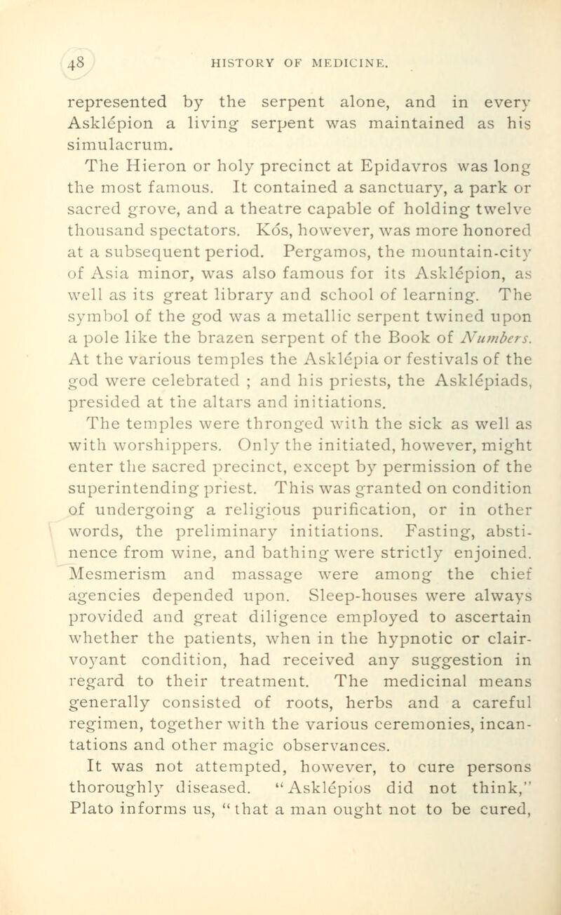 represented by the serpent alone, and in every Asklepion a living serpent was maintained as his simulacrum. The Hieron or holy precinct at Epidavros was long the most famous. It contained a sanctuary, a park or sacred grove, and a theatre capable of holding twelve thousand spectators. Kos, however, was more honored at a subsequent period. Pergamos, the mountain-city of Asia minor, was also famous for its Asklepion, as well as its great library and school of learning. The symbol of the god was a metallic serpent twined upon a pole like the brazen serpent of the Book of Numbers. At the various temples the Asklepia or festivals of the god were celebrated ; and his priests, the Askl^piads, presided at the altars and initiations. The temples were thronged with the sick as well as with worshippers. Only the initiated, however, might enter the sacred precinct, except by permission of the superintending priest. This was granted on condition of undergoing a religious purification, or in other words, the preliminary initiations. Fasting, absti- nence from wine, and bathing were strictly enjoined. Mesmerism and massage were among the chief agencies depended upon. Sleep-houses were always provided and great diligence employed to ascertain whether the patients, when in the hypnotic or clair- voyant condition, had received any suggestion in regard to their treatment. The medicinal means generally consisted of roots, herbs and a careful regimen, together with the various ceremonies, incan- tations and other magic observances. It was not attempted, however, to cure persons thoroughly diseased. Asklepios did not think, Plato informs us,  that a man ought not to be cured.
