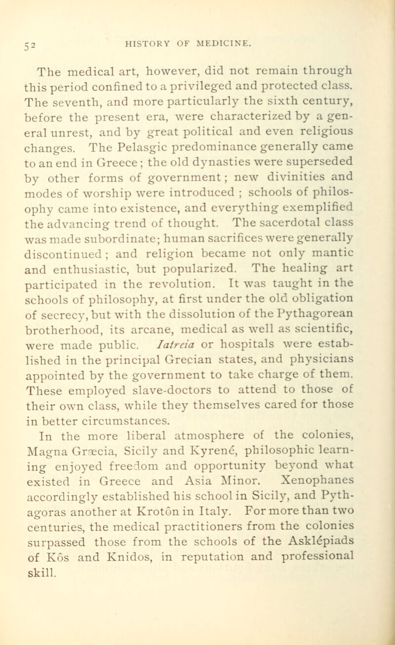 The medical art, however, did not remain through this period confined to a privileged and protected class. The seventh, and more particularly the sixth century, before the present era, were characterized by a gen- eral unrest, and by great political and even religious changes. The Pelasgic predominance generally came to an end in Greece; the old dynasties were superseded by other forms of government; new divinities and modes of worship were introduced ; schools of philos- ophy came into existence, and everything exemplified the advancing trend of thought. The sacerdotal class was made subordinate; human sacrifices were generally discontinued ; and religion became not only mantic and enthusiastic, but popularized. The healing art participated in the revolution. It was taught in the schools of philosophy, at first under the old obligation of secrecy, but with the dissolution of the Pythagorean brotherhood, its arcane, medical as well as scientific, were made public. lair eta or hospitals were estab- lished in the principal Grecian states, and physicians appointed by the government to take charge of them. These employed slave-doctors to attend to those of their own class, while they themselves cared for those in better circumstances. In the more liberal atmosphere of the colonies, Magna Graecia, Sicily and Kyrenc, philosophic learn- ing enjoyed freedom and opportunity beyond what existed in Greece and Asia Minor. Xenophanes accordingly established his school in Sicily, and Pyth- agoras another at Kroton in Italy. For more than two centuries, the medical practitioners from the colonies surpassed those from the schools of the Askl^piads of Kos and Knidos, in reputation and professional skill.