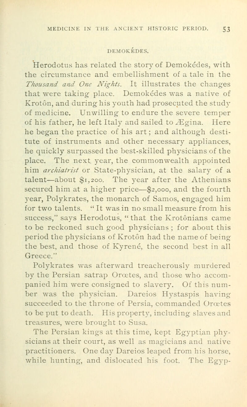 DEMOKEDES. Herodotus has related the story of Demokedes, with the circumstance and embellishment of a tale in the Thousa?id and One Nights. It illustrates the changes that were taking place. Demokedes was a native of Kroton, and during his youth had prosecuted the study of medicine. Unwilling to endure the severe temper of his father, he left Italy and sailed to ^gina. Here he began the practice of his art; and although desti- tute of instruments and other necessary appliances, he quickly surpassed the best-skilled physicians of the place. The next year, the commonwealth appointed him archiatrist or State-physician, at the salary of a talent—about $1,200. The year after the Athenians secured him at a higher price—$2,000, and the fourth year, Polykrates, the monarch of Samos, engaged him for two talents.  It was in no small measure from his success, says Herodotus,  that the Krotonians came to be reckoned such good physicians ; for about this period the physicians of Kroton had the name of being the best, and those of Kyrene, the second best in all Greece. Polykrates was afterward treacherously murdered by the Persian satrap Oroetes, and those who accom- panied him were consigned to slavery. Of this num- ber was the physician. Dareios Hystaspis having succeeded to the throne of Persia, commanded Oroetes to be put to death. His property, including slaves and treasures, were brought to Susa. The Persian kings at this time, kept Egyptian phy- sicians at their court, as well as magicians and native practitioners. One day Dareios leaped from his horse, while hunting, and dislocated his foot. The Egyp-