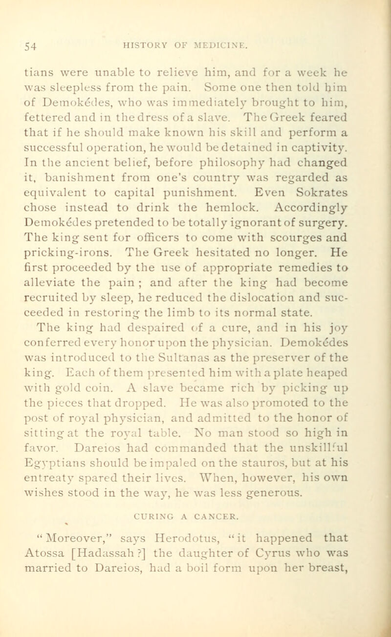 tians were unable to relieve him, and for a week he was sleepless from the pain. Some one then told him of Demokedes, who was immediately broufjht to him, fettered and in the dress of a slave. The Greek feared that if he should make known his skill and perform a successful operation, he would be detained in captivity. In the ancient belief, before philosophy had changed it, banishment from one's country was regarded as equivalent to capital punishment. Even Sokrates chose instead to drink the hemlock. Accordingly Demokedes pretended to be totally ignorant of surgery. The king sent for officers to come with scourges and pricking-irons. The Greek hesitated no longer. He first proceeded by the use of appropriate remedies to alleviate the pain ; and after tlie king had become recruited by sleep, he reduced the dislocation and suc- ceeded in restoring the limb to its normal state. The king had despaired c/f a cure, and in his joy conferred every honor upon the ph5'sician. Demokedes was introduced to the Sultanas as the preserver of the king. Each of them presented him with a plate heaped with gold coin. A slave became rich by picking up the pieces that dropped. He was also promoted to the post of royal physician, and admitted to the honor of sitting at the ro^-al table. No man stood so high in favor. Dareios had commanded that the unskillful Egyptians should be impaled on the stauros, but at his entreaty spared their lives. When, however, his own wishes stood in the way, he was less generous. CURING A CANCER. Moreover, says Herodotus, it happened that Atossa [Hadassah?] the daughter of Cyrus who was married to Dareios, had a boil form upon her breast,