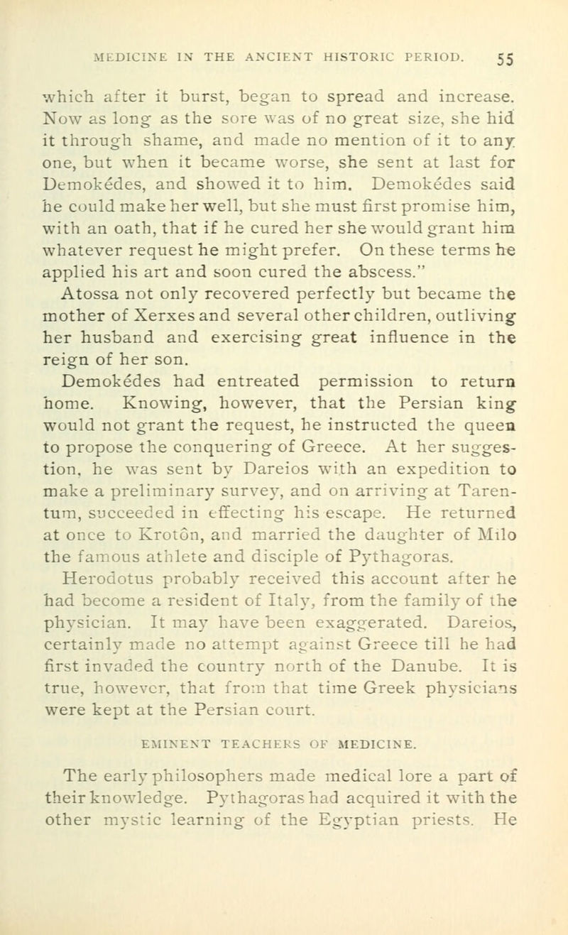 which after it burst, began to spread and increase. Now as long as the sore was of no great size, she hid it through shame, and made no mention of it to any one, but when it became worse, she sent at last for Demokedes, and showed it to him. Demokedes said he could make her well, but she must first promise him, with an oath, that if he cured her she would grant him whatever request he might prefer. On these terms he applied his art and soon cured the abscess. Atossa not only recovered perfectly but became the mother of Xerxes and several other children, outliving her husband and exercising great influence in the reign of her son. Demokedes had entreated permission to return home. Knowing, however, that the Persian king would not grant the request, he instructed the queen to propose the conquering of Greece. At her sugges- tion, he was sent by Dareios with an expedition to make a preliminary survey, and on arriving at Taren- tum, succeeded in effecting his escape. He returned at once to Kroton, and married the daughter of Milo the famous athlete and disciple of Pythagoras. Herodotus probably received this account after he had become a resident of Italy, from the family of the physician. It may have been exaggerated. Dareios, certainly made no attempt against Greece till he had first invaded the country north of the Danube. It is true, however, that from that time Greek physicians were kept at the Persian court. EMINENT TEACHERS OF MEDICINE. The early philosophers made medical lore a part of their knowledge. Pythagoras had acquired it with the other mystic learning of the Egyptian priests. He