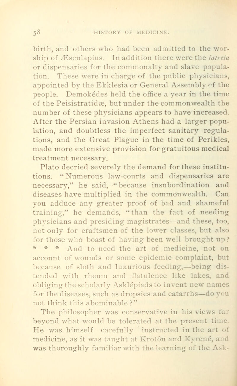 birth, and others who had been admitted to the wor- ship of ^Esculapius. In addition there were the iatieia or dispensaries for the commonalty and slave popula- tion. These were in charge of the public physicians, appointed by the Ekklesia or General Assembly '^f the people. Demokddes held the office a year in the time of the Peisistratidae, but under the commonwealth the number of these physicians appears to have increased. After the Persian invasion Athens had a larger popu- lation, and doubtless the imperfect sanitary regula- tions, and the Great Plague in the time of Perikles, made more extensive provision for gratuitous medical treatment necessary. Plato decried severely the demand for these institu- tions. Numerous law-courts and dispensaries are necessary, he said, because insubordination and diseases have multiplied in the commonwealth. Can you adduce any greater proof of bad and shameful training, he demands, than the fact of needing physicians and presiding magistrates—and these, too, not only for craftsmen of the lower classes, but also for those who boast of having been well brought up ? * * * And to need the art of medicine, not on account of wounds or some epidemic complaint, but because of sloth and luxurious feeding,—being dis- tended with rheum and flatulence like lakes, and obliging the scholarly Asklepiads to invent new names for the diseases, such as dropsies and catarrhs—do you not think this abominable ? The philosopher was conservative in his views far beyond what would be tolerated at the present time. He was himself carefully instructed in the art of medicine, as it was taught at Kroton and Kyren^, and was thoroughly familiar with the learning of the Ask-