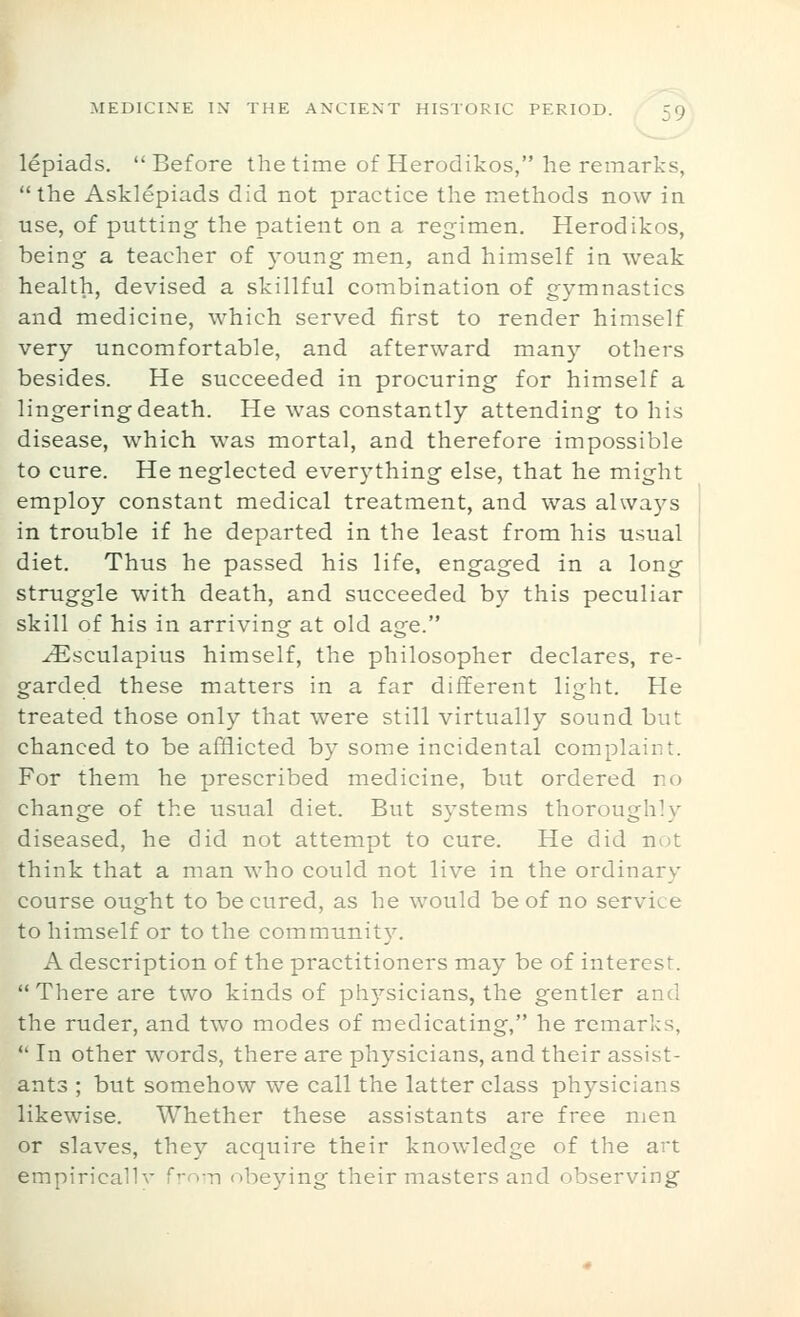 lepiads. Before the time of Herodikos, he remarks, the Asklepiads did not practice the methods now in use, of putting the patient on a regimen. Herodikos, being a teacher of young men, and himself in weak health, devised a skillful combination of gymnastics and medicine, which served first to render himself very uncomfortable, and afterward many others besides. He succeeded in procuring for himself a lingering death. He was constantly attending to his disease, which was mortal, and therefore impossible to cure. He neglected everything else, that he might employ constant medical treatment, and was always in trouble if he departed in the least from his usual diet. Thus he passed his life, engaged in a long struggle with death, and succeeded by this peculiar skill of his in arriving at old age. ^sculapius himself, the philosopher declares, re- garded these matters in a far different light. He treated those only that were still virtually sound but chanced to be afflicted by some incidental complaint. For them he prescribed medicine, but ordered no change of the usual diet. But systems thoroughly diseased, he did not attempt to cure. He did not think that a man who could not live in the ordinary course ought to be cured, as he would be of no service to himself or to the community. A description of the practitioners may be of interest.  There are two kinds of physicians, the gentler and the ruder, and two modes of medicating, he remarks,  In other words, there are physicians, and their assist- ants ; but somehow we call the latter class physicians likewise. Whether these assistants are free men or slaves, they acquire their knowledge of the art empiricallv f'-o-n obeying their masters and observing