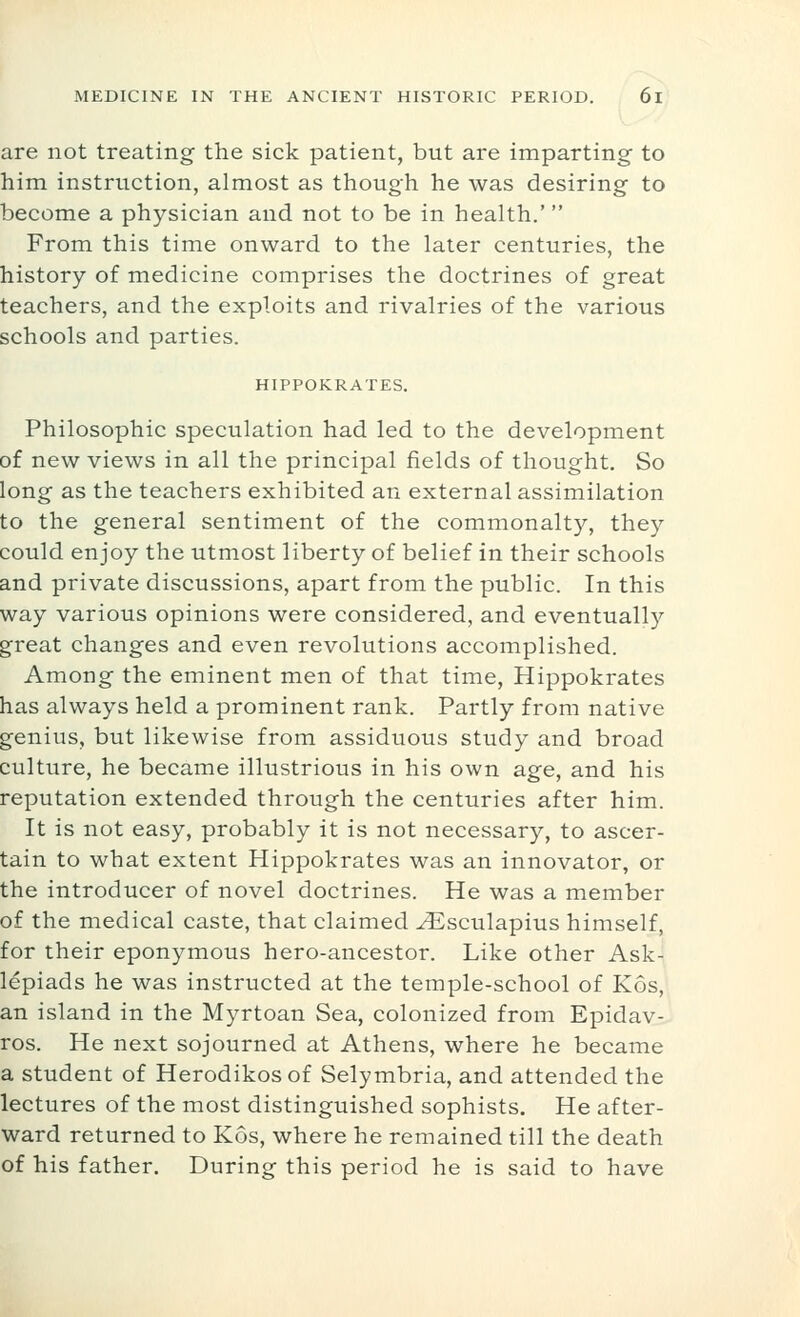 are not treating the sick patient, but are imparting to him instruction, almost as though he was desiring to become a physician and not to be in health.' From this time onward to the later centuries, the history of medicine comprises the doctrines of great teachers, and the exploits and rivalries of the various schools and parties. HIPPOKRATES. Philosophic speculation had led to the development of new views in all the principal fields of thought. So long as the teachers exhibited an external assimilation to the general sentiment of the commonalty, they could enjoy the utmost liberty of belief in their schools and private discussions, apart from the public. In this way various opinions were considered, and eventually great changes and even revolutions accomplished. Among the eminent men of that time, Hippokrates has always held a prominent rank. Partly from native genius, but likewise from assiduous study and broad culture, he became illustrious in his own age, and his reputation extended through the centuries after him. It is not easy, probably it is not necessary, to ascer- tain to what extent Hippokrates was an innovator, or the introducer of novel doctrines. He was a member of the medical caste, that claimed ^sculapius himself, for their eponymous hero-ancestor. Like other Ask- lepiads he was instructed at the temple-school of Kos, an island in the Myrtoan Sea, colonized from Epidav- ros. He next sojourned at Athens, where he became a student of Herodikos of Selymbria, and attended the lectures of the most distinguished sophists. He after- ward returned to Kos, where he remained till the death of his father. During this period he is said to have