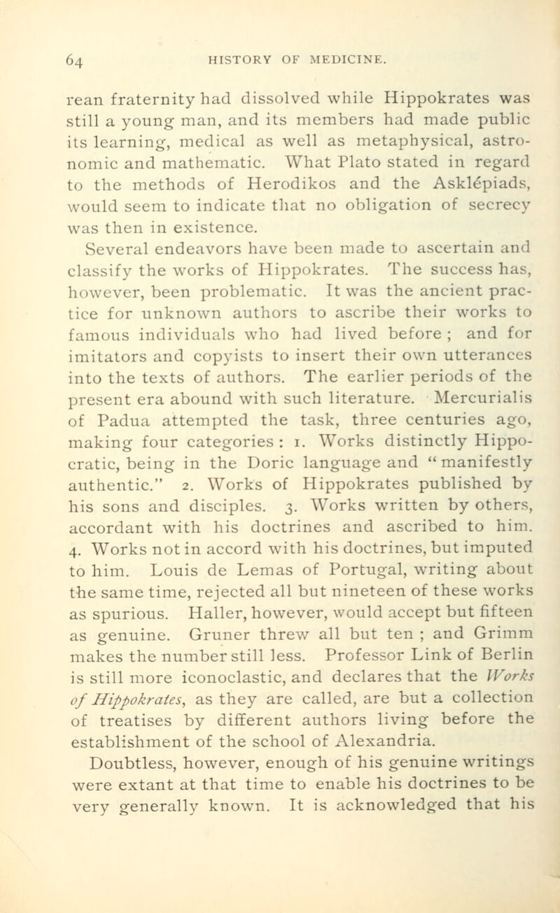 rean fraternity had dissolved while Hippokrates was still a young man, and its members had made public its learning, medical as well as metaphysical, astro- nomic and mathematic. What Plato stated in regard to the methods of Herodikos and the Askl^piads, would seem to indicate that no obligation of secrecy was then in existence. Several endeavors have been made to ascertain and classify the works of Hippokrates. The success has, however, been problematic. It was the ancient prac- tice for unknown authors to ascribe their works to famous individuals who had lived before ; and for imitators and copyists to insert their own utterances into the texts of authors. The earlier periods of the present era abound with such literature. Mercurialis of Padua attempted the task, three centuries ago, making four categories : i. Works distinctly Hippo- cratic, being in the Doric language and  manifestly authentic. 2. Works of Hippokrates published by his sons and disciples. 3. Works written by others, accordant with his doctrines and ascribed to him. 4. Works not in accord with his doctrines, but imputed to him. Louis de Lemas of Portugal, writing about the same time, rejected all but nineteen of these works as spurious. Haller, however, would accept but fifteen as genuine. Gruner threw all but ten ; and Grimm makes the number still less. Professor Link of Berlin is still more iconoclastic, and declares that the IVorks of Hippokrates, as they are called, are but a collection of treatises by different authors living before the establishment of the school of Alexandria. Doubtless, however, enough of his genuine writings were extant at that time to enable his doctrines to be very generally known. It is acknowledged that his