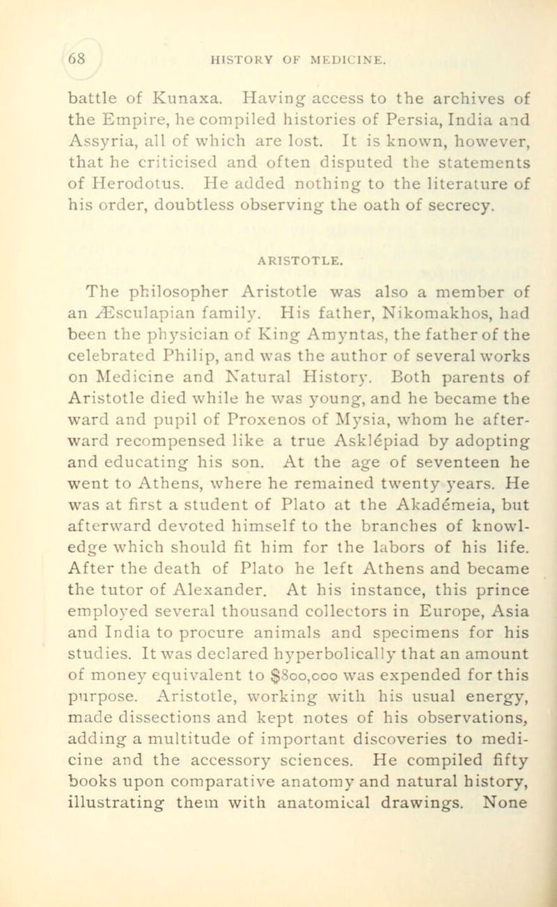 battle of Kunaxa. Having access to the archives of the Empire, he compiled histories of Persia, India aid Assyria, all of which are lost. It is known, however, that he criticised and often disputed the statements of Herodotus. He added nothing to the literature of his order, doubtless observing the oath of secrecy. ARISTOTLE, The philosopher Aristotle was also a member of an ^sculapian family. His father, Nikomakhos, had been the physician of King Amyntas, the father of the celebrated Philip, and was the author of several works on Medicine and Natural History. Both parents of Aristotle died while he was young, and he became the ward and pupil of Proxenos of Mysia, whom he after- ward recompensed like a true Askl^piad by adopting and educating his son. At the age of seventeen he went to Athens, where he remained twenty years. He was at first a student of Plato at the Akad6meia, but afterward devoted himself to the branches of knowl- edge which should fit him for the labors of his life. After the death of Plato he left Athens and became the tutor of Alexander. At his instance, this prince employed several thousand collectors in Europe, Asia and India to procure animals and specimens for his studies. It was declared hyperbolically that an amount of money equivalent to $800,000 was expended for this purpose. Aristotle, working with his usual energy, made dissections and kept notes of his observations, adding a multitude of important discoveries to medi- cine and the accessory sciences. He compiled fifty books upon comparative anatomy and natural history, illustrating them with anatomical drawings. None