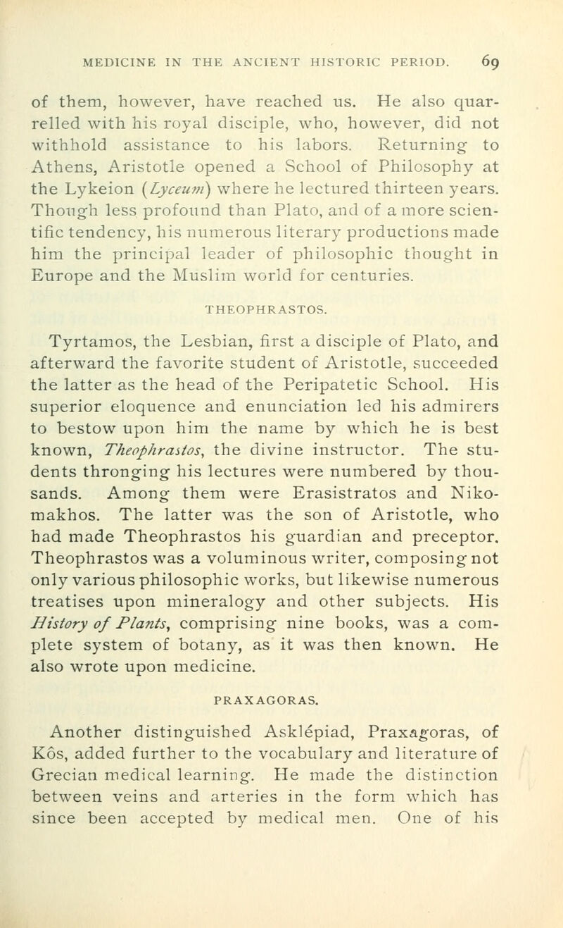 of them, however, have reached us. He also quar- relled with his royal disciple, who, however, did not withhold assistance to his labors. Returning to Athens, Aristotle opened a School of Philosophy at the Lykeion {Lyceum) where he lectured thirteen years. Though less profound than Plato, and of a more scien- tific tendency, his numerous literary productions made him the principal leader of philosophic thought in Europe and the Muslim world for centuries. THEOPHRASTOS. Tyrtamos, the Lesbian, first a disciple of Plato, and afterward the favorite student of Aristotle, succeeded the latter as the head of the Peripatetic School, His superior eloquence and enunciation led his admirers to bestow upon him the name by which he is best known, Theophraitos, the divine instructor. The stu- dents thronging his lectures were numbered by thou- sands. Among them were Erasistratos and Niko- makhos. The latter was the son of Aristotle, who had made Theophrastos his guardian and preceptor. Theophrastos was a voluminous writer, composing not only various philosophic works, but likewise numerous treatises upon mineralogy and other subjects. His History of Plants, comprising nine books, was a com- plete system of botany, as it was then known. He also wrote upon medicine. PRAXAGORAS. Another distinguished Asklepiad, Praxagoras, of Kos, added further to the vocabulary and literature of Grecian medical learning. He made the distinction between veins and arteries in the form which has since been accepted by medical men. One of his