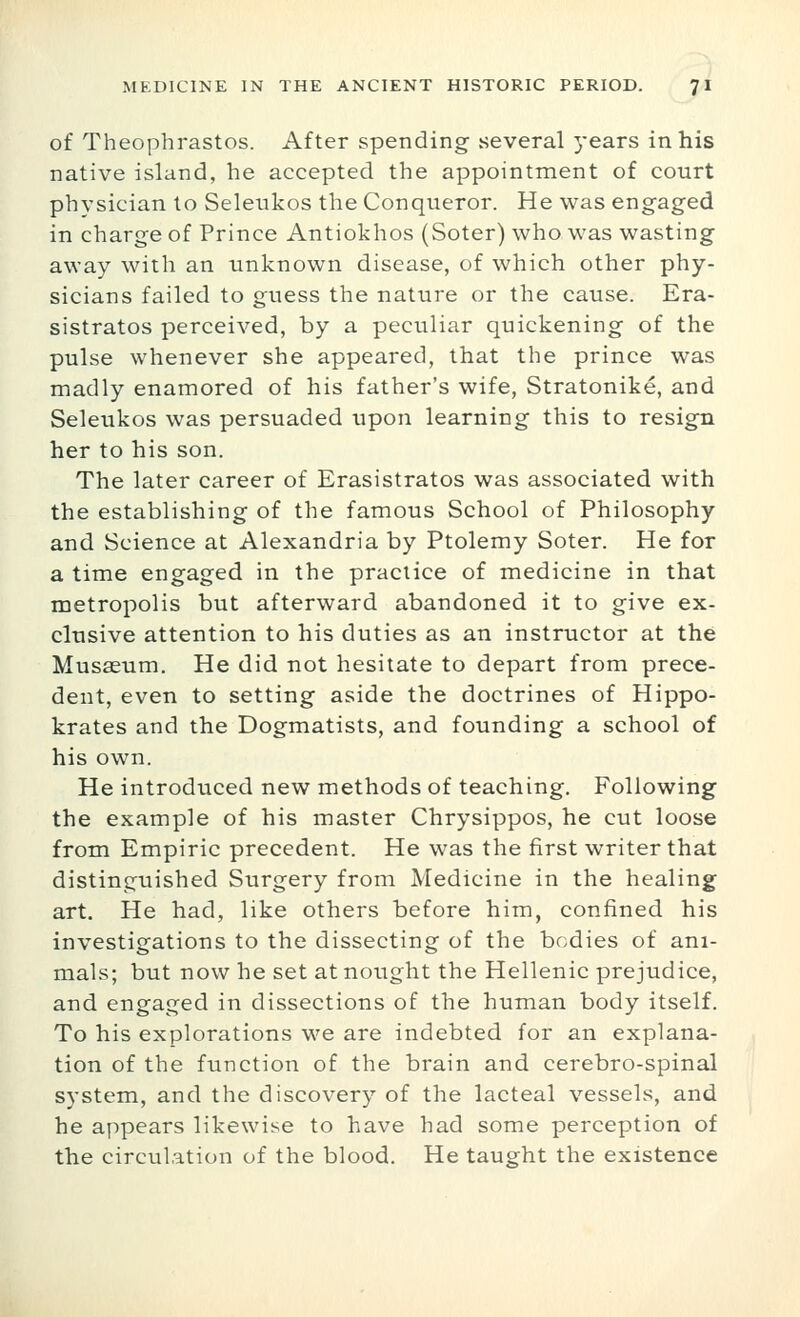 of Theophrastos. After spending several years in his native island, he accepted the appointment of court physician to Seleukos the Conqueror. He was engaged in charge of Prince Antiokhos (Soter) who was wasting away with an unknown disease, of which other phy- sicians failed to guess the nature or the cause. Era- sistratos perceived, by a peculiar quickening of the pulse whenever she appeared, that the prince was madly enamored of his father's wife, Stratonike, and Seleukos was persuaded upon learning this to resign her to his son. The later career of Erasistratos was associated with the establishing of the famous School of Philosophy and Science at Alexandria by Ptolemy Soter. He for a time engaged in the practice of medicine in that metropolis but afterward abandoned it to give ex- clusive attention to his duties as an instructor at the Musaeum. He did not hesitate to depart from prece- dent, even to setting aside the doctrines of Hippo- krates and the Dogmatists, and founding a school of his own. He introdviced new methods of teaching. Following the example of his master Chrysippos, he cut loose from Empiric precedent. He was the first writer that distinguished Surgery from Medicine in the healing art. He had, like others before him, confined his investigations to the dissecting of the bodies of ani- mals; but now he set at nought the Hellenic prejudice, and engaged in dissections of the human body itself. To his explorations we are indebted for an explana- tion of the function of the brain and cerebro-spinal system, and the discovery of the lacteal vessels, and he appears likewise to have had some perception of the circulation of the blood. He taught the existence