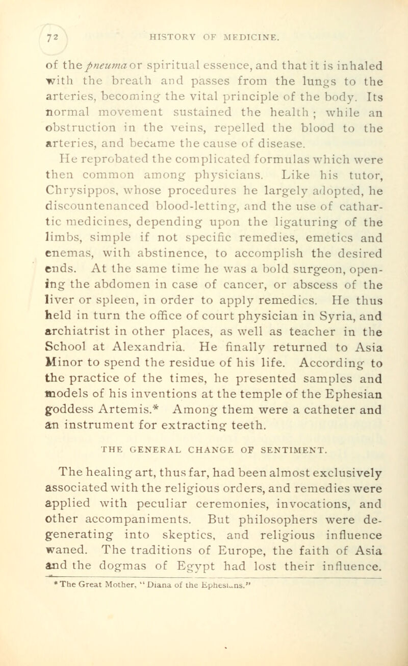 of Vaepneumaor spiritual essence, and that it is inhaled with the breath and passes from the lungs to the arteries, becoming the vital principle of the body. Its normal movement sustained the health ; while an obstruction in the veins, repelled the blood to the arteries, and became the cause of disease. He reprobated the complicated formulas which were then common among physicians. Like his tutor, Chrysippos, whose procedures he largely adopted, he discountenanced blood-letting, and the use of cathar- tic medicines, depending upon the ligaturing of the limbs, simple if not specific remedies, emetics and enemas, with abstinence, to accomplish the desired ends. At the same time he was a bold surgeon, open- ing the abdomen in case of cancer, or abscess of the liver or spleen, in order to apply remedies. He thus held in turn the office of court physician in Syria, and archiatrist in other places, as well as teacher in the School at Alexandria. He finally returned to Asia Minor to spend the residue of his life. According to the practice of the times, he presented samples and models of his inventions at the temple of the Ephesian goddess Artemis.* Among them were a catheter and an instrument for extracting teeth. THE GENERAL CHANGE OF SENTIMENT. The healing art, thus far, had been almost exclusively associated with the religious orders, and remedies were applied with peculiar ceremonies, invocations, and Other accompaniments. But philosophers were de- generating into skeptics, and religious influence waned. The traditions of Europe, the faith of Asia and the dogmas of Egypt had lost their influence. *The Great Mother, Diana of the Ephesi.»ns.