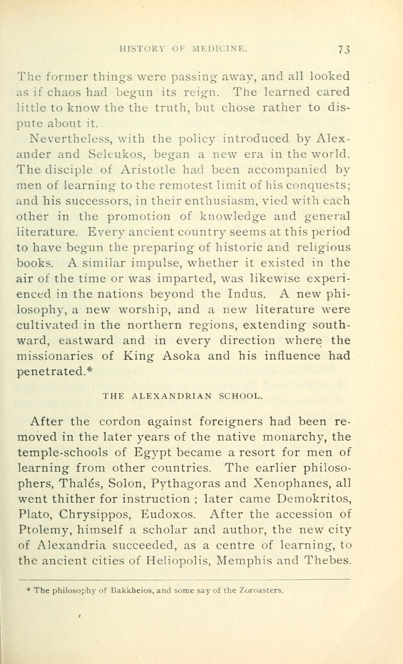 The former things were passing away, and all looked as if chaos had begun its reign. The learned cared little to know the the truth, but chose rather to dis- pute about it. Nevertheless, with the policy introduced by Alex- ander and Seleukos, began a new era in the world. The disciple of Aristotle had been accompanied by men of learning to the remotest limit of his conquests; and his successors, in their enthusiasm, vied with each other in the promotion of knowledge and general literature. Every ancient country seems at this period to have begun the preparing of historic and religious books. A similar impulse, whether it existed in the air of the time or was imparted, was likewise experi- enced in the nations beyond the Indus. A new phi- losoph}-, a new worship, and a new literature were cultivated in the northern regions, extending south- ward, eastward and in every direction where the missionaries of King Asoka and his influence had penetrated.* THE ALEXANDRIAN SCHOOL. After the cordon against foreigners had been re- moved in the later years of the native monarchy, the temple-schools of Egypt became a resort for men of learning from other countries. The earlier philoso- phers, Thales, Solon, Pythagoras and Xenophanes, all went thither for instruction ; later came Demokritos, Plato, Chrysippos, Eudoxos. After the accession of Ptolemy, himself a scholar and author, the new city of Alexandria succeeded, as a centre of learning, to the ancient cities of Heliopolis, Memphis and Thebes. * The philosophy of Bakkheios, and some say of the Zoroasters.