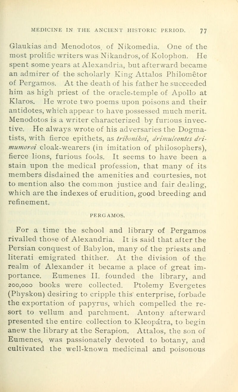 Glaukias and Menodotos, of Nikomedia. One of the most prolific writers was Nikandros, of Kolophon. He spent some years at Alexandria, but afterward became an admirer of the scholarly King Attalos Philometor of Pergamos. At the death of his father he succeeded him as high priest of the oracle-temple of Apollo at Klaros. He wrote two poems upon poisons and their antidotes, which appear to have possessed much merit. Menodotos is a writer characterized by furious invec- tive. He always wrote of his adversaries the Dogma- tists, with fierce epithets, as tribonikoi, drimuleontes dri- mumoroi cloak-wearers (in imitation of philosophers), fierce lions, furious fools. It seems to have been a stain upon the medical profession, that many of its members disdained the amenities and courtesies, not to mention also the common justice and fair dealing, which are the indexes of erudition, good breeding and refinement. PERGAMOS. For a time the school and library of Pergamos rivalled those of Alexandria. It is said that after the Persian conquest of Babylon, many of the priests and literati emigrated thither. At the division of the realm of Alexander it became a place of great im- portance. Eumenes II. founded the library, and 200,000 books were collected. Ptolemy Evergetes (Physkou) desiring to cripple this enterprise, forbade the exportation of papyrus, which compelled the re- sort to vellum and parchment. Antony afterward presented the entire collection to Kleopatra, to begin anew the library at the Serapion. Attalos, the son of Eumenes, was passionately devoted to botany, and cultivated the well-known medicinal and poisonous