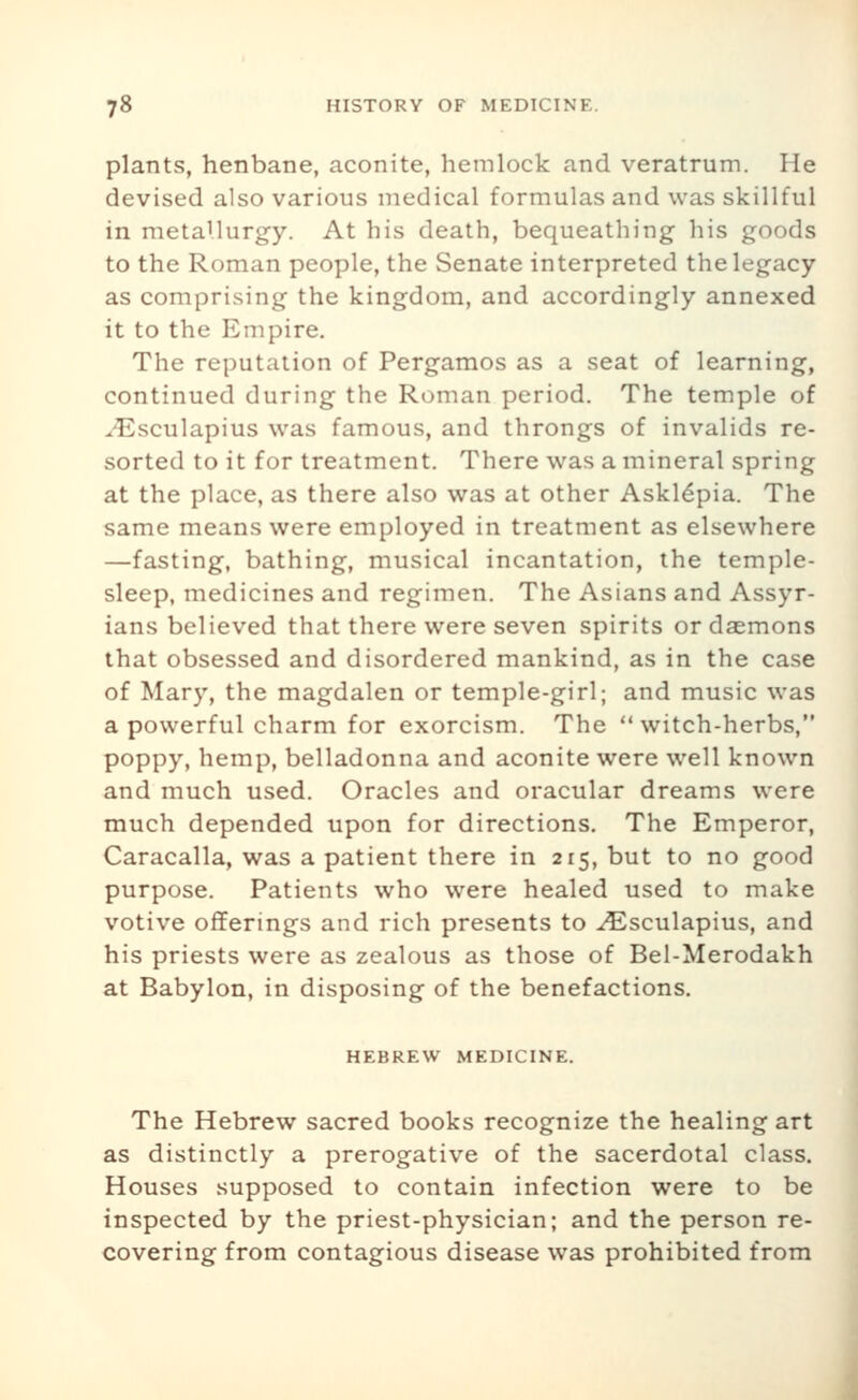 plants, henbane, aconite, hemlock and veratrum. He devised also various medical formulas and was skillful in metallurgy. At his death, bequeathing his goods to the Roman people, the Senate interpreted the legacy as comprising the kingdom, and accordingly annexed it to the Empire. The reputation of Pergamos as a seat of learning, continued during the Roman period. The temple of ^-Esculapius was famous, and throngs of invalids re- sorted to it for treatment. There was a mineral spring at the place, as there also was at other Askl^pia. The same means were employed in treatment as elsewhere —fasting, bathing, musical incantation, the temple- sleep, medicines and regimen. The Asians and Assyr- ians believed that there were seven spirits or daemons that obsessed and disordered mankind, as in the case of Mary, the magdalen or temple-girl; and music was a powerful charm for exorcism. The witch-herbs, poppy, hemp, belladonna and aconite were well known and much used. Oracles and oracular dreams were much depended upon for directions. The Emperor, Caracalla, was a patient there in 215, but to no good purpose. Patients who were healed used to make votive offerings and rich presents to ^sculapius, and his priests were as zealous as those of Bel-Merodakh at Babylon, in disposing of the benefactions. HEBREW MEDICINE. The Hebrew sacred books recognize the healing art as distinctly a prerogative of the sacerdotal class. Houses supposed to contain infection were to be inspected by the priest-physician; and the person re- covering from contagious disease was prohibited from