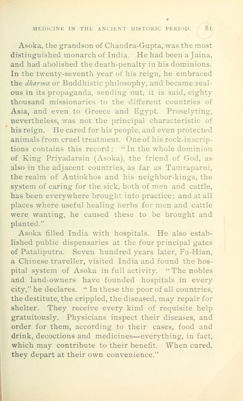 » MEDICINE IN THE ANCIENT HISTORIC PERIOD. Si Asoka, the grandson of Chandra-Gupta, was the most distinguished monarch of India. He had been a Jaina, and had abolished the death-penalty in his dominions. In the twenty-seventh ^^ear of his reign, he embraced the dharma or Buddhistic philosophy, and became zeal- ous in its propaganda, sending out, it is said, eighty thousand missionaries to the different countries of Asia, and even to Greece and Egypt. Proselyting, nevertheless, was not the principal characteristic of his reign. He cared for his people, and even protected animals from cruel treatment. One of his rock-inscrip- tions contains this record:  In the whole dominion of King Priyadarsin (Asoka), the friend of God, as also in the adjacent countries, as far as Tamraparni, the realm of Antiokhos and his neighbor-kings, the system of caring for the sick, both of men and cattle, has been everywhere brought into practice; and at all places where useful healing herbs for men and cattle were wanting, he caused these to be brought and planted. Asoka filled India with hosoitals. He also estab- lished public dispensaries at the four principal gates of Pataliputra. Seven hundred years later, Fa-Hian, a Chinese traveller, visited India and found the hos- pital system of Asoka in full activity.  The nobles and land-owners have founded hospitals in every city, he declares.  In these the poor of all countries, the destitute, the crippled, the diseased, may repair for shelter. They receive every kind of requisite help gratuitously. Physicians inspect their diseases, and order for them, according to their cases, food and drink, decoctions and medicines—everything, in fact, which may contribute to their benefit. When cured, they depart at their own convenience.