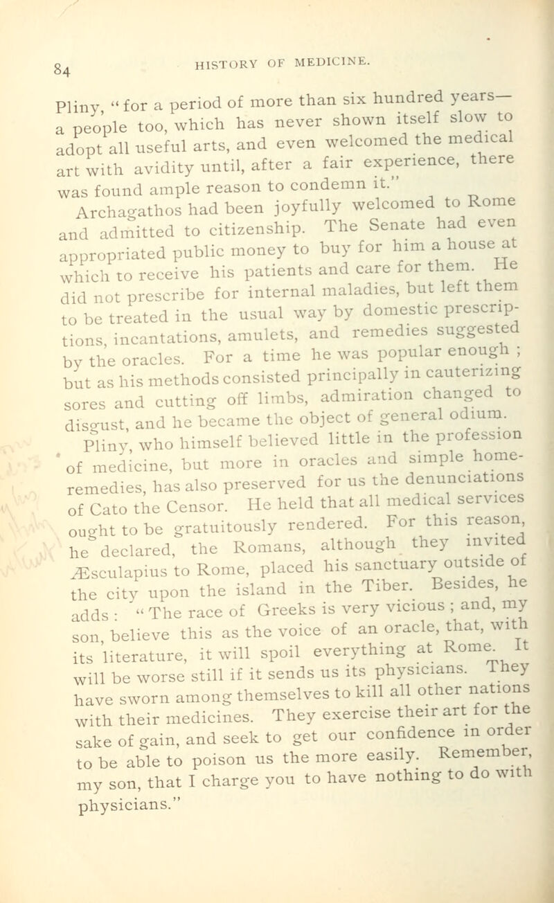 Pliny  for a period of more than six hundred years- a people too, which has never shown itself slow to adopt all useful arts, and even welcomed the medical art with avidity until, after a fair experience, there was found ample reason to condemn it.' Archa^athos had been joyfully welcomed to Rome and admitted to citizenship. The Senate had even appropriated public money to buy for him a house at which to receive his patients and care for them. He did not prescribe for internal maladies, but left them to be treated in the usual way by domestic prescrip- tions, incantations, amulets, and remedies suggested by the oracles. For a time he was popular enough ; but as his methods consisted principally in cauterizing sores and cutting off limbs, admiration changed to diso-ust and he became the object of general odium. Pliny who himself believed little in the profession 'of medicine, but more in oracles and simple home- remedies, has also preserved for us the denunciations of Cato the Censor. He held that all medical services ought to be gratuitously rendered. For this reason he declared, the Romans, although they invited .^sculapius to Rome, placed his sanctuary outside of the city upon the island in the Tiber. Besides, he adds •  The race of Greeks is very vicious ; and, my son believe this as the voice of an oracle, that, with its literature, it will spoil everything at Rome^ It will be worse still if it sends us its physicians. They have sworn among themselves to kill all other nations with their medicines. They exercise their art for the sake of gain, and seek to get our confidence in order to be able to poison us the more easily. Remember my son, that I charge you to have nothing to do with physicians.