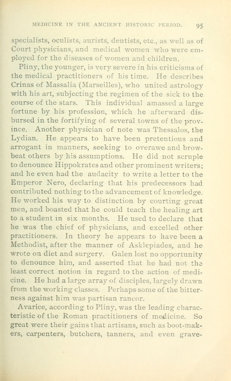 specialists, oculists, aurists, dentists, etc., as well as of Court physicians, and medical women who were em- ployed for the diseases of women and children. Pliny, the younger, is very severe in his criticisms of the medical practitioners of his time. He describes Crinas of Massalia (Marseilles), who united astrology with his art, subjecting the regimen of the sick to the course of the stars. This individual amassed a large fortune by his profession, which he afterward dis- bursed in the fortifying of several towns of the prov- ince. Another physician of note was Thessalos, the Lydian. He appears to have been pretentious and arrogant in manners, seeking to overawe and brow- beat others by his assumptions. He did not scruple to denounce Hippokrates and other prominent writers; and he even had the audacity to write a letter to the Emperor Nero, declaring that his predecessors had contributed nothing to the advancement of knowledge. He worked his way to distinction by courting great men, and boasted that he could teach the healing art to a student in six months. He used to declare that he was the chief of physicians, and excelled other practitioners. In theory he appears to have been a Methodist, after the manner of Asklepiades, and he wrote on diet and surgery. Galen lost no opportunity to denounce him, and asserted that he had not the least correct notion in regard to the action of medi- cine. He had a large array of disciples, largely drawn from the working classes. Perhaps some of the bitter- ness against him was partisan rancor. Avarice, according to Pliny, was the leading charac- teristic of the Roman practitioners of medicine. So great were their gains that artisans, such as boot-mak- ers, carpenters, butchers, tanners, and even grave-