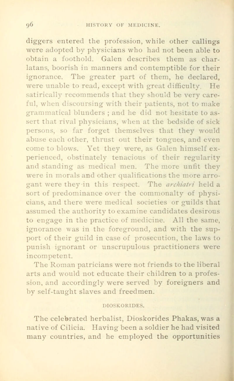 diggers entered the profession, while other callings were adopted by physicians who had not been able to obtain a foothold. Galen describes them as char- latans, boorish in manners and contemptible for their ignorance. The greater part of them, he declared, were unable to read, except with great difficulty. He satirically recommends that they should be very care- ful, when discoursing with their patients, not to make grammatical blunders ; and he did not hesitate to as- sert that rival physicians, when at the bedside of sick persons, so far forget themselves that they would abuse each other, thrust out their tongues, and even come to blows. Yet they were, as Galen himself ex- perienced, obstinately tenacious of their regularity and standing as medical men. The more unfit they were in morals and other qualifications the more arro- gant were they in this respect. The archiatri held a sort of predoininance over the commonalty of physi- cians, and there were medical societies or guilds that assumed the authority to examine candidates desirous to engage in the practice of medicine. All the same, ignorance was in the foreground, and with the sup- port of their guild in case of prosecution, the laws to punish ignorant or unscrupulous practitioners were incompetent. The Roman patricians were not friends to the liberal arts and would not educate their children to a profes- sion, and accordingly were served by foreigners and by self-taught slaves and freedmen. DIOSKORIDES. The celebrated herbalist, Dioskorides Phakas, was a native of Cilicia. Having been a soldier he had visited many countries, and he employed the opportunities