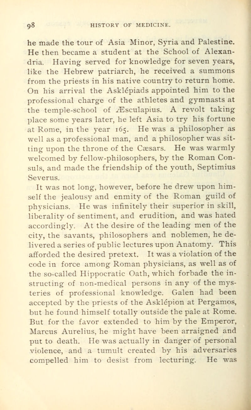 he made the tour of Asia Minor, Syria and Palestine. He then became a student at the School of Alexan- dria. Having served for knowledge for seven years, like the Hebrew patriarch, he received a summons from the priests in his native country to return home. On his arrival the Askl6piads appointed him to the professional charge of the athletes and gymnasts at the temple-school of ^sculapius. A revolt taking place some years later, he left Asia to try his fortune at Rome, in the year 165. He was a philosopher as well as a professional man, and a philosopher was sit- ting upon the throne of the Caesars. He was warmly welcomed by fellow-philosophers, by the Roman Con- suls, and made the friendship of the youth, Septimius Severus. It was not long, however, before he drew upon him- self the jealousy and enmity of the Roman guild of physicians. He was infinitely their superior in skill, liberality of sentiment, and erudition, and was hated accordingly. At the desire of the leading men of the city, the savants, philosophers and noblemen, he de- livered a series of public lectures upon Anatomy. This afforded the desired pretext. It was a violation of the code in force among Roman physicians, as well as of the so-called Hippocratic Oath, which forbade the in- structing of non-medical persons in any of the mys- teries of professional knowledge. Galen had been accepted by the priests of the Asklepion at Pergamos, but he found himself totally outside the pale at Rome. But for the favor extended to him by the Emperor, Marcus Aurelius, he might have been arraigned and put to death. He was actually in danger of personal violence, and a tumult created by his adversaries compelled him to desist from lecturing. He was