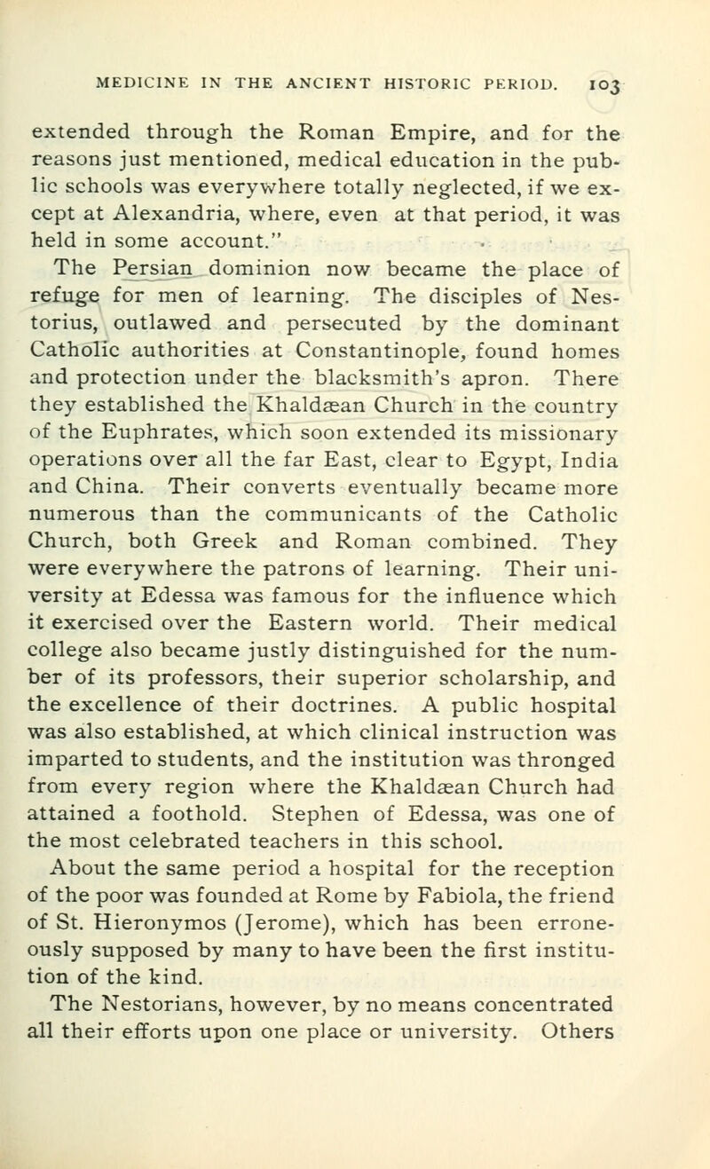 extended through the Roman Empire, and for the reasons just mentioned, medical education in the pub- lic schools was everyv/here totally neglected, if we ex- cept at Alexandria, where, even at that period, it was held in some account. The Persian dominion now became the place of refuge for men of learning. The disciples of Nes- torius, outlawed and persecuted by the dominant Catholic authorities at Constantinople, found homes and protection under the blacksmith's apron. There they established the Khaldaean Church in the country of the Euphrates, which soon extended its missionary operations over all the far East, clear to Egypt, India and China. Their converts eventually became more numerous than the communicants of the Catholic Church, both Greek and Roman combined. They were everywhere the patrons of learning. Their uni- versity at Edessa was famous for the influence which it exercised over the Eastern world. Their medical college also became justly distinguished for the num- ber of its professors, their superior scholarship, and the excellence of their doctrines. A public hospital was also established, at which clinical instruction was imparted to students, and the institution was thronged from every region where the Khaldasan Church had attained a foothold. Stephen of Edessa, was one of the most celebrated teachers in this school. About the same period a hospital for the reception of the poor was founded at Rome by Fabiola, the friend of St. Hieronymos (Jerome), which has been errone- ously supposed by many to have been the first institu- tion of the kind. The Nestorians, however, by no means concentrated all their efforts upon one place or university. Others