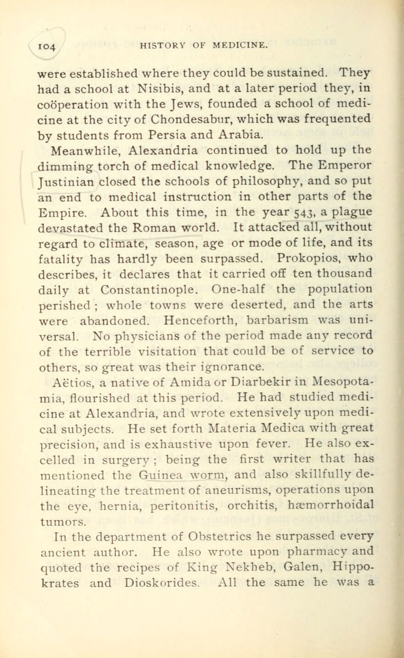 were established where they could be sustained. They had a school at Nisibis, and at a later period they, in cooperation with the Jews, founded a school of medi- cine at the city of Chondesabur, which was frequented by students from Persia and Arabia, Meanwhile, Alexandria continued to hold up the dimming torch of medical knowledge. The Emperor \ Justinian closed the schools of philosophy, and so put an end to medical instruction in other parts of the Empire. About this time, in the year 543, a plague devastated the Roman world. It attacked all, without regard to climate, season, age or mode of life, and its fatality has hardly been surpassed. Prokopios, who describes, it declares that it carried off ten thousand daily at Constantinople. One-half the population perished ; whole towns were deserted, and the arts were abandoned. Henceforth, barbarism was uni- versal. No physicians of the period made any record of the terrible visitation that could be of service to others, so great was their ignorance. Actios, a native of Amida or Diarbekir in Mesopota- mia, flourished at this period. He had studied medi- cine at Alexandria, and wrote extensively upon medi- cal subjects. He set forth Materia Medica with great precision, and is exhaustive upon fever. He also ex- celled in surgery ; being the first writer that has mentioned the Guinea worm, and also skillfully de- lineating the treatment of aneurisms, operations upon the eye. hernia, peritonitis, orchitis, haemorrhoidal tumors. In the department of Obstetrics he surpassed every ancient author. He also wrote upon pharmacy and quoted the recipes of King Nekheb, Galen, Hippo- krates and Dioskorides. All the same he was a