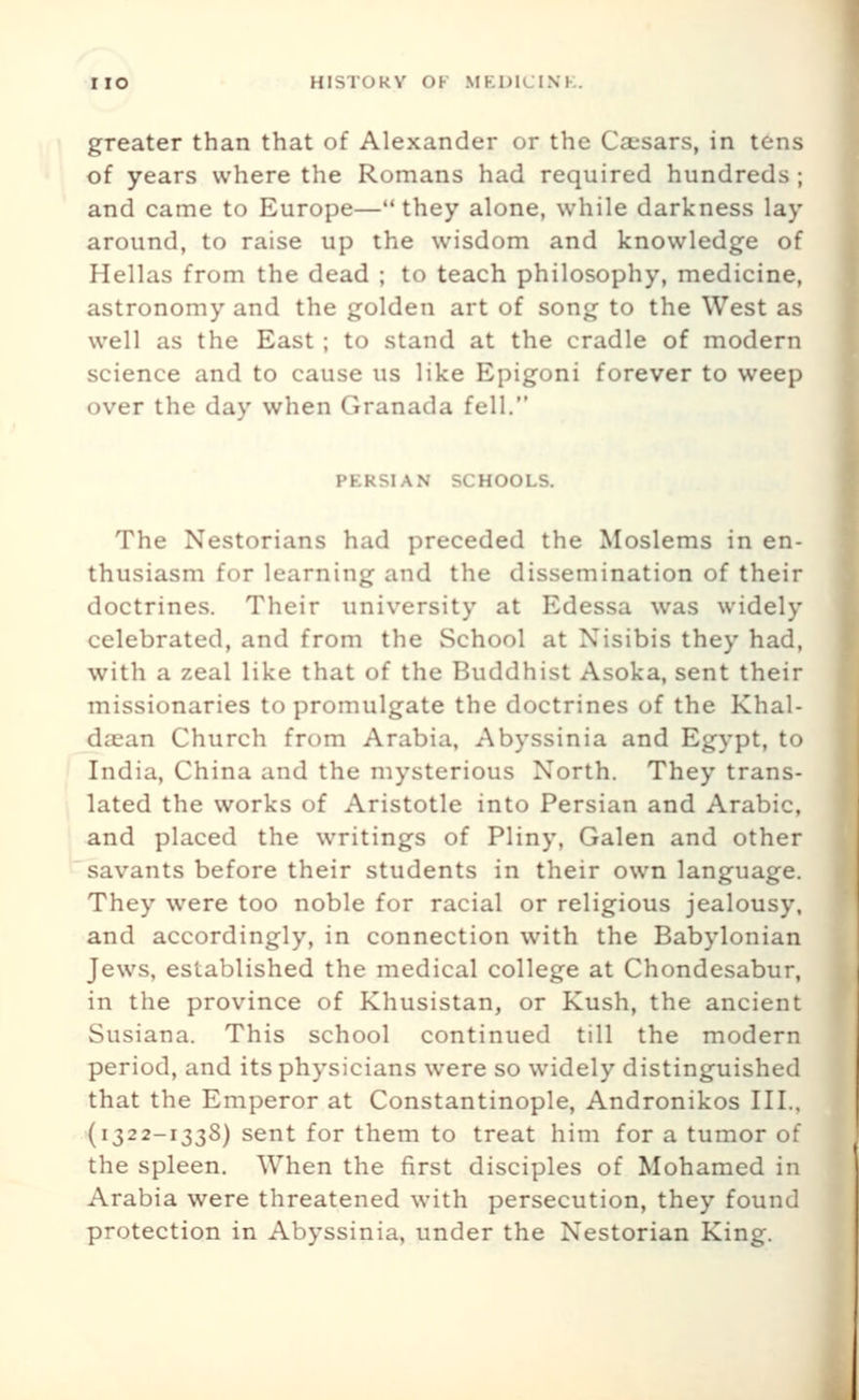 greater than that of Alexander or the Csesars, in tens of years where the Romans had required hundreds; and came to Europe—they alone, while darkness lay around, to raise up the wisdom and knowledge of Hellas from the dead ; to teach philosophy, medicine, astronomy and the golden art of song to the West as well as the East ; to stand at the cradle of modern science and to cause us like Epigoni forever to weep over the day when Granada fell. PERSIAN SCHOOLS. The Nestorians had preceded the Moslems in en- thusiasm for learning and the dissemination of their doctrines. Their university at Edessa was widely celebrated, and from the School at Nisibis they had, with a zeal like that of the Buddhist Asoka, sent their missionaries to promulgate the doctrines of the Khal- dajan Church from Arabia, Abyssinia and Egypt, to India, China and the mysterious North. They trans- lated the works of Aristotle into Persian and Arabic, and placed the writings of Pliny, Galen and other savants before their students in their own language. They were too noble for racial or religious jealousy, and accordingly, in connection with the Babylonian Jews, established the medical college at Chondesabur, in the province of Khusistan, or Kush, the ancient Susiana. This school continued till the modern period, and its physicians were so widely distinguished that the Emperor at Constantinople, Andronikos III.. {1322-1338) sent for them to treat him for a tumor of the spleen. When the first disciples of Mohamed in Arabia were threatened with persecution, they found protection in Abyssinia, under the Nestorian King.