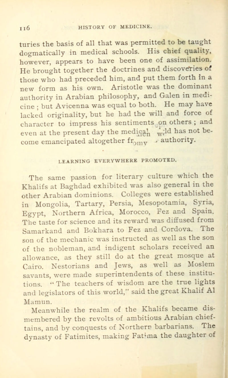 turies the basis of all that was permitted to be taught dogmatically in medical schools. His chief quality, however, appears to have been one of assimilation. He brought together the doctrines and discoveries of those who had preceded him, and put them forth In a new form as his own. Aristotle was the dominant authority in Arabian philosophy, and Galen in medi- cine ; but Avicenna was equal to both. He may have lacked originality, but he had the will and force of character to impress his sentiments on others ; and even at the present day the medujgj^ ^'^d has not be- come emancipated altogether fr^^iv ' authority. LEARNING EVERYWHERE PROMOTED. The same passion for literary culture which the Khalifs at Baghdad exhibited was also general in the other Arabian dominions. Colleges were established in Mongolia, Tartary, Persia, Mesopotamia, Syria, Egypt, Northern Africa, Morocco, Fez and Spain. The taste for science and its reward was diffused from Samarkand and Bokhara to Fez and Cordova. The son of the mechanic was instructed as well as the son of the nobleman, and indigent scholars received an allowance, as they still do at the great mosque at Cairo. Nestorians and Jews, as well as Moslem savants, were made superintendents of these institu- tions.  The teachers of wisdom are the true lights and legislators of this world, said the great Khalif Al Mamun. Meanwhile the realm of the Khalifs became dis- membered by the revolts of ambitious Arabian chief- tains, and by conquests of Northern barbarians. The dynasty of Fatimites, making Fat^ma the daughter of