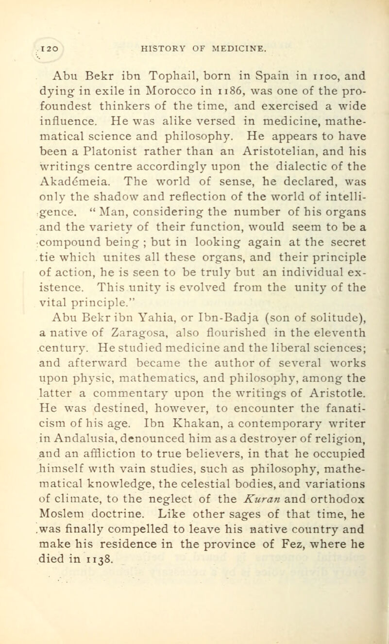 Abu Bekr ibn Tophail, born in Spain in iioo, and dying in exile in Morocco in 1186, was one of the pro- foundest thinkers of the time, and exercised a wide influence. He was alike versed in medicine, mathe- matical science and philosophy. He appears to have been a Platonist rather than an Aristotelian, and his writings centre accordingly upon the dialectic of the Akaddmeia. The world of sense, he declared, was only the shadow and reflection of the world of intelli- gence.  Man, considering the number of his organs and the variety of their function, would seem to be a :Compound being ; but in looking again at the secret .tie which unites all these organs, and their principle of action, he is seen to be truly but an individual ex- istence. This unity is evolved from the unity of the vital principle. Abu Bekr ibn Yahia, or Ibn-Badja (son of solitude), a native of Zaragosa, also flourished in the eleventh .century. He studied medicine and the liberal sciences; and afterward became the author of several works upon physic, mathematics, and philosophy, among the latter a commentary upon the writings of Aristotle. He was destined, however, to encounter the fanati- cism of his age. Ibn Khakan, a contemporary writer in Andalusia, denounced him as a destroyer of religion, and an affliction to true believers, in that he occupied himself with vain studies, such as philosophy, mathe- matical knowledge, the celestial bodies, and variations of climate, to the neglect of the Kuran and orthodox Moslem doctrine. Like other sages of that time, he .was finally compelled to leave his native coimtry and make his residence in the province of Fez, where he died in 1138.