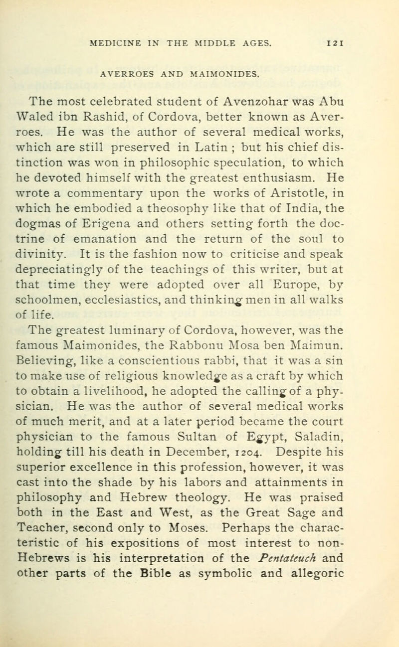 AVERROES AND MAIMONIDES. The most celebrated student of Avenzohar was Abu Waled ibn Rashid, of Cordova, better known as Aver- roes. He was the author of several medical works, which are still preserved in Latin ; but his chief dis- tinction was won in philosophic speculation, to which he devoted himself with the greatest enthusiasm. He wrote a commentary upon the works of Aristotle, in which he embodied a theosophy like that of India, the dogmas of Erigena and others setting forth the doc- trine of emanation and the return of the soul to divinity. It is the fashion now to criticise and speak depreciatingly of the teachings of this writer, but at that time they were adopted over all Europe, by schoolmen, ecclesiastics, and thinking-men in all walks of life. The greatest luminary of Cordova, however, was the famous Maimonides, the Rabbonu Mosa ben Maimun. Believing, like a conscientious rabbi, that it was a sin to make use of religious knowledg^e as a craft by which to obtain a livelihood, he adopted the calling of a phy- sician. He was the author of several medical works of much merit, and at a later period became the court physician to the famous Sultan of Eg^ypt, Saladin, holding till his death in December, 1204. Despite his superior excellence in this profession, however, it was cast into the shade by his labors and attainments in philosophy and Hebrew theology. He was praised both in the East and West, as the Great Sage and Teacher, second only to Moses. Perhaps the charac- teristic of his expositions of most interest to non- Hebrews is his interpretation of the Pentateuch and other parts of the Bible as symbolic and allegoric