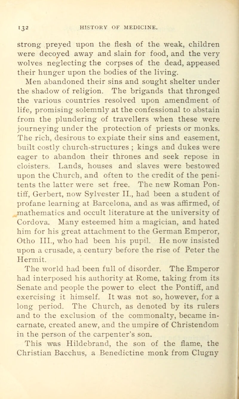 Strong preyed upon the flesh of the weak, children were decoyed away and slain for food, and the very wolves neglecting the corpses of the dead, appeased their hunger upon the bodies of the living. Men abandoned their sins and sought shelter under the shadow of religion. The brigands that thronged the various countries resolved upon amendment of life, promising solemnly at the confessional to abstain from the plundering of travellers when these were journeying under the protection of priests or monks. The rich, desirous to expiate their sins and easement, built costly church-structures ; kings and dukes were eager to abandon their thrones and seek repose in cloisters. Lands, houses and slaves were bestowed upon the Church, and often to the credit of the peni- tents the latter were set free. The new Roman Pon- tiff, Gerbert, now Sylvester II., had been a student of profane learning at Barcelona, and as was affirmed, of mathematics and occult literature at the university of Cordova. Many esteemed him a magician, and hated him for his great attachment to the German Emperor, Otho III., who had been his pupil. He now insisted upon a crusade, a century before the rise of Peter the Hermit. The world had been full of disorder. The Emperor had interposed his authority at Rome, taking from its Senate and people the power to elect the Pontiff, and exercising it himself. It was not so, however, for a long period. The Church, as denoted by its rulers and to the exclusion of the commonalty, became in- carnate, created anew, and the umpire of Christendom in the person of the carpenter's son. This was Hildebrand, the son of the flame, the Christian Bacchus, a Benedictine monk from Clugny