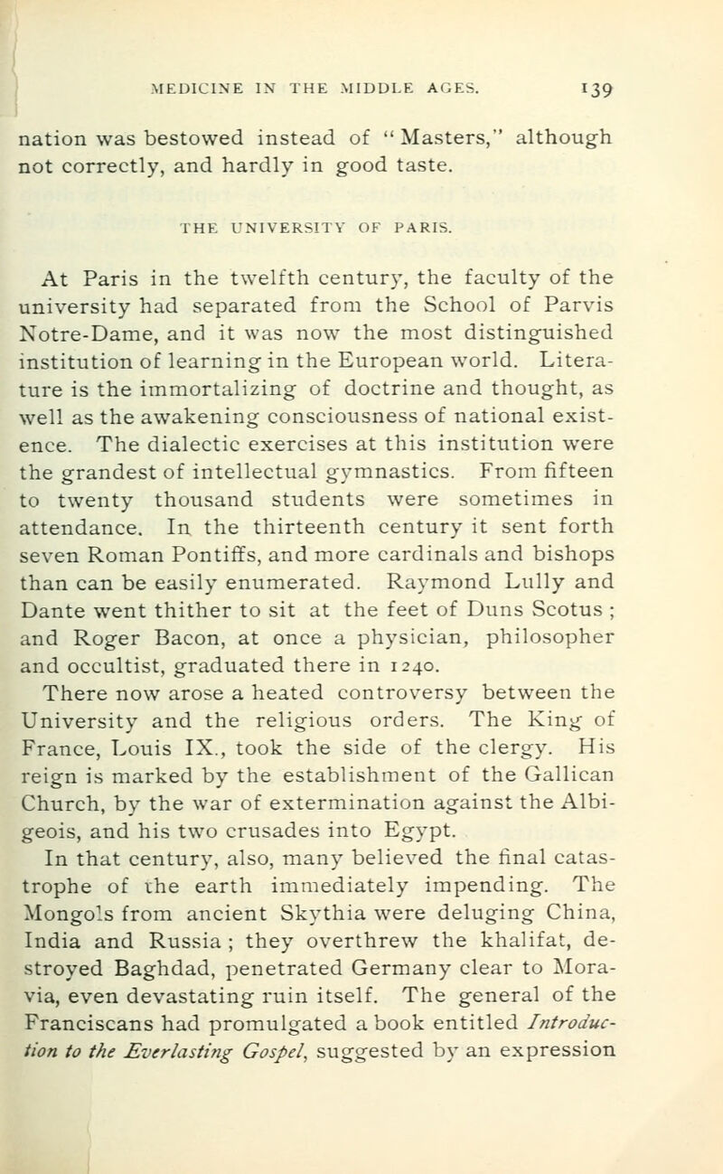 nation was bestowed instead of  Masters, although not correctly, and hardly in good taste. THE UNIVERSITY OF PARIS. At Paris in the twelfth century, the faculty of the university had separated from the School of Parvis Notre-Dame, and it was now the most distinguished institution of learning in the European world. Litera- ture is the immortalizing of doctrine and thought, as well as the awakening consciousness of national exist- ence. The dialectic exercises at this institution were the grandest of intellectual gymnastics. From fifteen to twenty thousand students were sometimes in attendance. In the thirteenth century it sent forth seven Roman Pontiffs, and more cardinals and bishops than can be easily enumerated. Raymond Lully and Dante went thither to sit at the feet of Duns Scotus ; and Roger Bacon, at once a physician, philosopher and occultist, graduated there in 1240. There now arose a heated controversy between the University and the religious orders. The King of France, Louis IX., took the side of the clergy. His reign is marked by the establishment of the Galilean Church, by the war of extermination against the Albi- geois, and his two crusades into Egypt. In that century, also, many believed the final catas- trophe of ihe earth immediately impending. The Mongols from ancient Skythia were deluging China, India and Russia ; they overthrew the khalifat, de- stroyed Baghdad, penetrated Germany clear to Mora- via, even devastating ruin itself. The general of the Franciscans had promulgated a book entitled Introduc- tion to the Everlasting Gospel, suggested by an expression