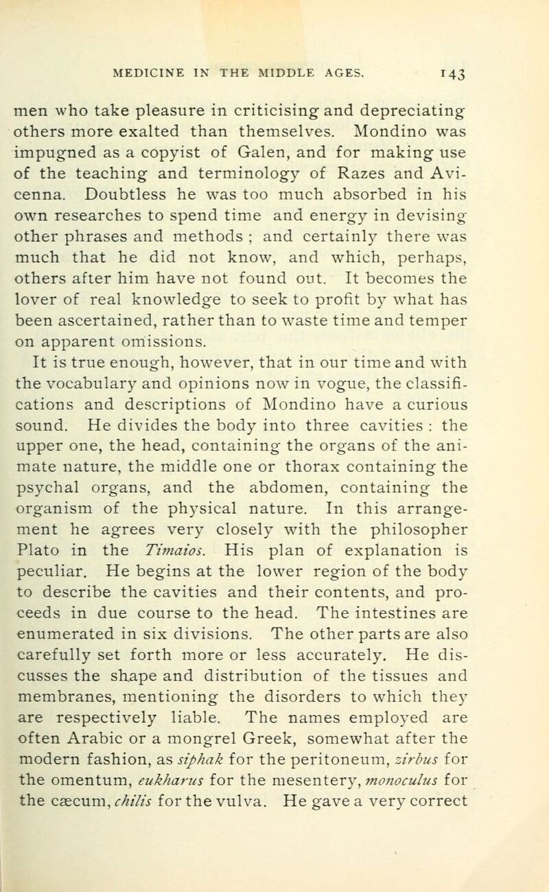 men who take pleasure in criticising and depreciating others more exalted than themselves. Mondino was impugned as a copyist of Galen, and for making use of the teaching and terminology of Razes and Avi- cenna. Doubtless he was too much absorbed in his own researches to spend time and energy in devising other phrases and methods ; and certainly there was much that he did not know, and which, perhaps, others after him have not found ont. It becomes the lover of real knowledge to seek to profit by what has been ascertained, rather than to waste time and temper on apparent omissions. It is true enough, however, that in our time and with the vocabulary and opinions now in vogue, the classifi- cations and descriptions of Mondino have a curious sound. He divides the body into three cavities : the upper one, the head, containing the organs of the ani- mate nature, the middle one or thorax containing the psychal organs, and the abdomen, containing the organism of the physical nature. In this arrange- ment he agrees very closely with the philosopher Plato in the Timaios. His plan of explanation is peculiar. He begins at the lower region of the body to describe the cavities and their contents, and pro- ceeds in due course to the head. The intestines are enumerated in six divisions. The other parts are also carefully set forth more or less accurately. He dis- cusses the shape and distribution of the tissues and membranes, mentioning the disorders to which they are respectively liable. The names employed are often Arabic or a mongrel Greek, somewhat after the modern fashion, as siphak for the peritoneum, zirbus for the omentum, eukharus for the mesentery, inonoculus for the caecum, chilis for the vulva. He gave a very correct