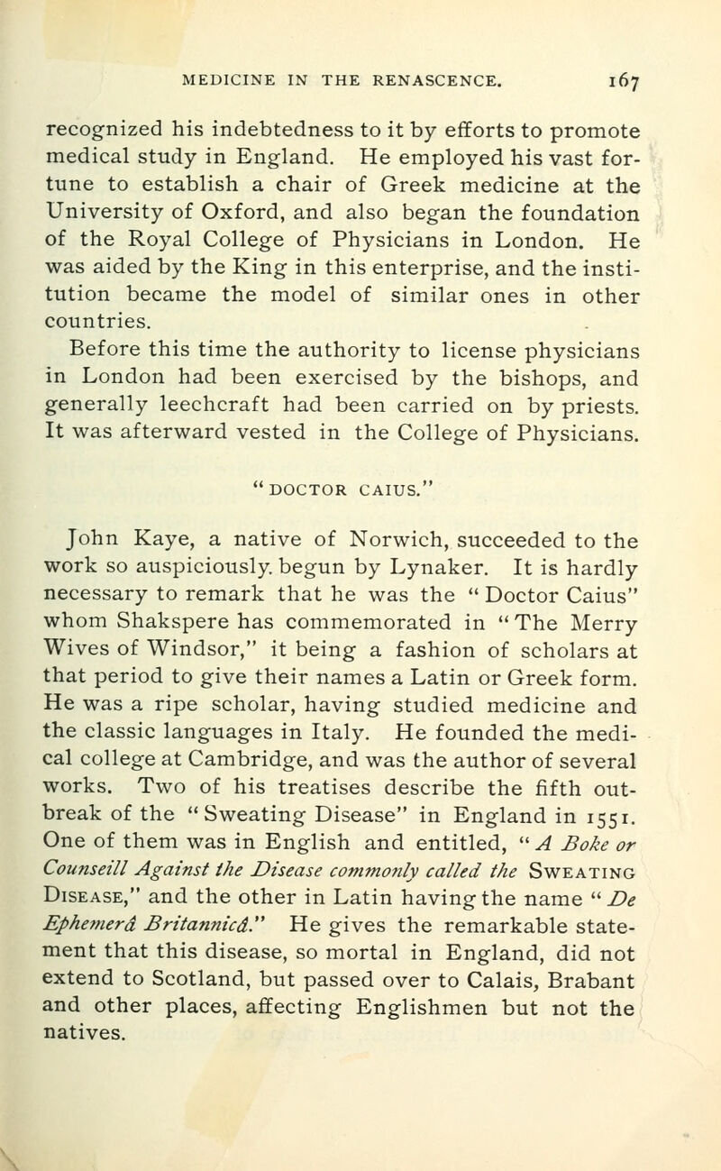 recognized his indebtedness to it by efforts to promote medical study in England. He employed his vast for- tune to establish a chair of Greek medicine at the University of Oxford, and also began the foundation of the Royal College of Physicians in London. He was aided by the King in this enterprise, and the insti- tution became the model of similar ones in other countries. Before this time the authority to license physicians in London had been exercised by the bishops, and generally leechcraft had been carried on by priests. It was afterward vested in the College of Physicians. doctor caius. John Kaye, a native of Norwich, succeeded to the work so auspiciously, begun by Lynaker. It is hardly necessary to remark that he was the  Doctor Caius whom Shakspere has commemorated in  The Merry Wives of Windsor, it being a fashion of scholars at that period to give their names a Latin or Greek form. He was a ripe scholar, having studied medicine and the classic languages in Italy. He founded the medi- cal college at Cambridge, and was the author of several works. Two of his treatises describe the fifth out- break of the Sweating Disease in England in 1551, One of them was in English and entitled,  A Boke or Counseill Against the Disease commonly called the Sweating Disease, and the other in Latin having the name '■'■ De Ephemerd Britannicd. He gives the remarkable state- ment that this disease, so mortal in England, did not extend to Scotland, but passed over to Calais, Brabant and other places, affecting Englishmen but not the natives.