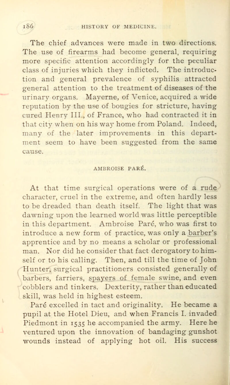 The chief advances were made in two directions. The use of firearms had become general, requiring more specific attention accordingly for the peculiar class of injuries which they inflicted. The introduc- tion and general prevalence of syphilis attracted general attention to the treatment of diseases of the urinary organs. Mayerne, of Venice, acquired a wide reputation by the use of bougies for stricture, having cured Henry III., of France, who had contracted it in that city when on his wa)' home from Poland. Indeed, many of the later improvements in this depart- ment seem to have been suggested from the same cause. AMBROISE PARfi. At that time surgical operations were of a rude character, cruel in the extreme, and often hardly less to be dreaded than death itself. The light that was dawning upon the learned world was little perceptible in this department. Ambroise Pare, who was first to introduce a new form of practice, was only a barber's apprentice and by no means a scholar or professional man. Nor did he consider that fact derogatory to him- self or to his calling. Then, and till the time of John Hunter, surgical practitioners consisted generally of barbers, farriers, spayers of female swine, and even r^cobblers and tinkers. Dexterity, rather than educated skill, was held in highest esteem. Par6 excelled in tact and originality. He became a pupil at the Hotel Dieu, and when Francis I. invaded Piedmont in 1535 he accompanied the army. Here he ventured upon the innovation of bandaging gunshot wounds instead of applying hot oil. His success