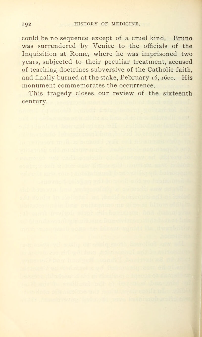 could be no sequence except of a cruel kind. Bruno was surrendered by Venice to the officials of the Inquisition at Rome, where he was imprisoned two years, subjected to their peculiar treatment, accused of teaching doctrines subversive of the Catholic faith, and finally burned at the stake, February 16, 1600. His monument commemorates the occurrence. This tragedy closes our review of the sixteenth century.