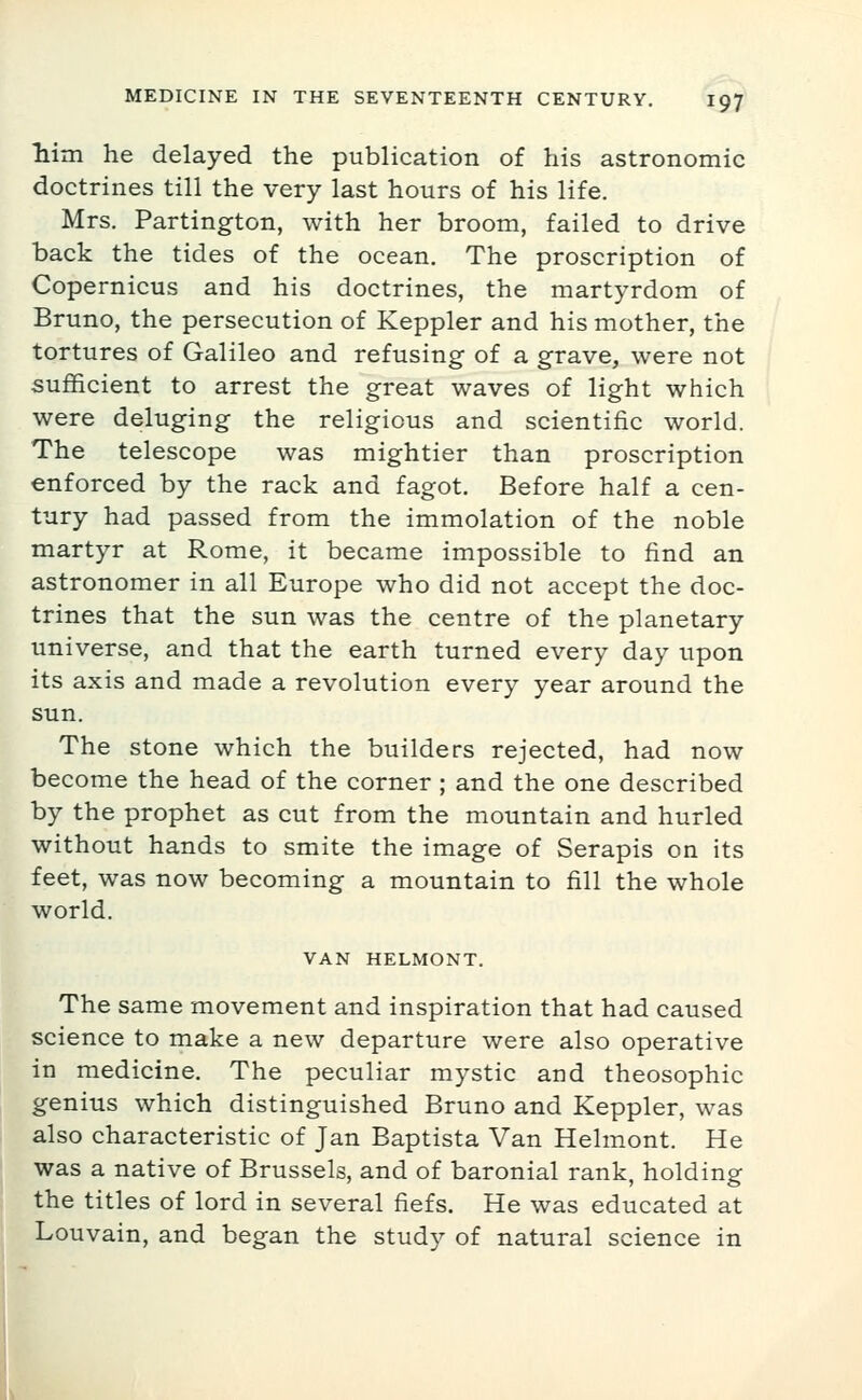 him he delayed the publication of his astronomic doctrines till the very last hours of his life. Mrs. Partington, with her broom, failed to drive back the tides of the ocean. The proscription of Copernicus and his doctrines, the martyrdom of Bruno, the persecution of Keppler and his mother, the tortures of Galileo and refusing of a grave, were not sufficient to arrest the great waves of light which were deluging the religious and scientific world. The telescope was mightier than proscription enforced by the rack and fagot. Before half a cen- tury had passed from the immolation of the noble martyr at Rome, it became impossible to find an astronomer in all Europe who did not accept the doc- trines that the sun was the centre of the planetary universe, and that the earth turned every day upon its axis and made a revolution every year around the sun. The stone which the builders rejected, had now become the head of the corner; and the one described by the prophet as cut from the mountain and hurled without hands to smite the image of Serapis on its feet, was now becoming a mountain to fill the whole world. VAN HELMONT. The same movement and inspiration that had caused science to make a new departure were also operative in medicine. The peculiar mystic and theosophic genius which distinguished Bruno and Keppler, was also characteristic of Jan Baptista Van Helmont. He was a native of Brussels, and of baronial rank, holding the titles of lord in several fiefs. He was educated at Louvain, and began the study of natural science in